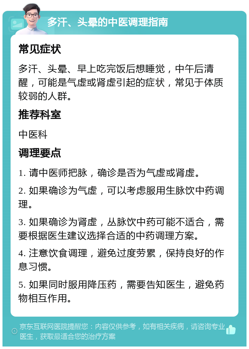 多汗、头晕的中医调理指南 常见症状 多汗、头晕、早上吃完饭后想睡觉，中午后清醒，可能是气虚或肾虚引起的症状，常见于体质较弱的人群。 推荐科室 中医科 调理要点 1. 请中医师把脉，确诊是否为气虚或肾虚。 2. 如果确诊为气虚，可以考虑服用生脉饮中药调理。 3. 如果确诊为肾虚，丛脉饮中药可能不适合，需要根据医生建议选择合适的中药调理方案。 4. 注意饮食调理，避免过度劳累，保持良好的作息习惯。 5. 如果同时服用降压药，需要告知医生，避免药物相互作用。