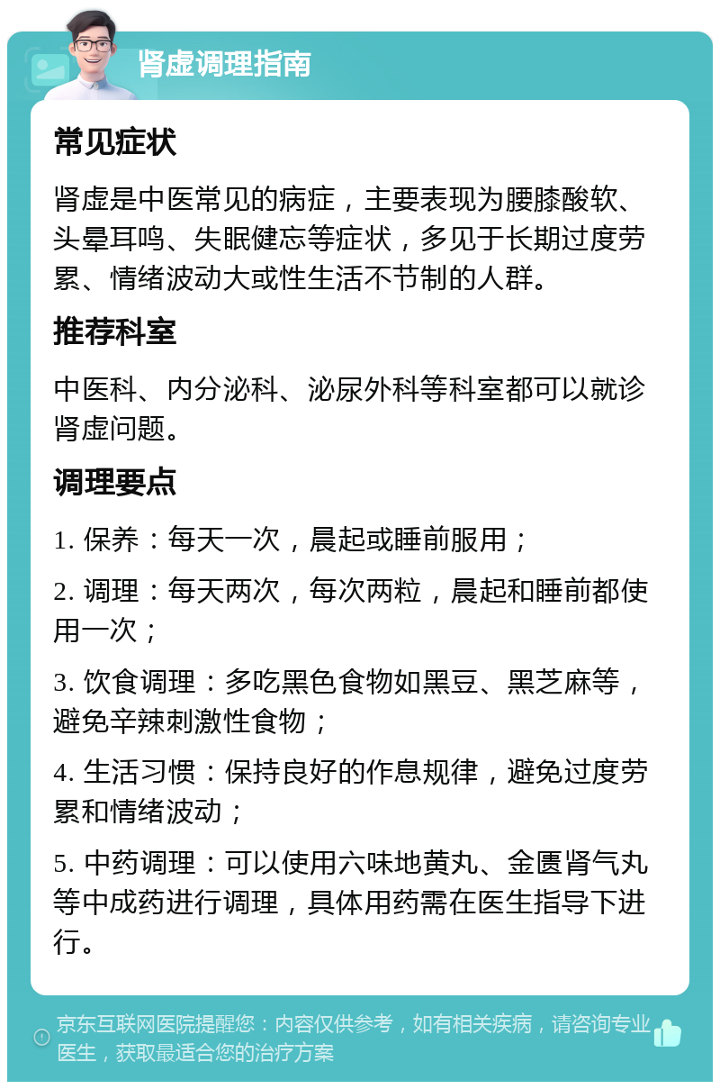 肾虚调理指南 常见症状 肾虚是中医常见的病症，主要表现为腰膝酸软、头晕耳鸣、失眠健忘等症状，多见于长期过度劳累、情绪波动大或性生活不节制的人群。 推荐科室 中医科、内分泌科、泌尿外科等科室都可以就诊肾虚问题。 调理要点 1. 保养：每天一次，晨起或睡前服用； 2. 调理：每天两次，每次两粒，晨起和睡前都使用一次； 3. 饮食调理：多吃黑色食物如黑豆、黑芝麻等，避免辛辣刺激性食物； 4. 生活习惯：保持良好的作息规律，避免过度劳累和情绪波动； 5. 中药调理：可以使用六味地黄丸、金匮肾气丸等中成药进行调理，具体用药需在医生指导下进行。