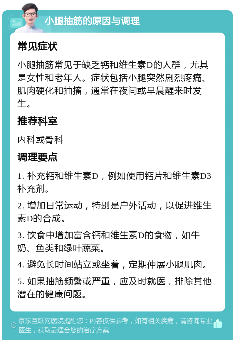 小腿抽筋的原因与调理 常见症状 小腿抽筋常见于缺乏钙和维生素D的人群，尤其是女性和老年人。症状包括小腿突然剧烈疼痛、肌肉硬化和抽搐，通常在夜间或早晨醒来时发生。 推荐科室 内科或骨科 调理要点 1. 补充钙和维生素D，例如使用钙片和维生素D3补充剂。 2. 增加日常运动，特别是户外活动，以促进维生素D的合成。 3. 饮食中增加富含钙和维生素D的食物，如牛奶、鱼类和绿叶蔬菜。 4. 避免长时间站立或坐着，定期伸展小腿肌肉。 5. 如果抽筋频繁或严重，应及时就医，排除其他潜在的健康问题。