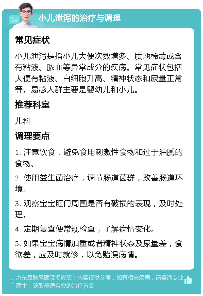 小儿泄泻的治疗与调理 常见症状 小儿泄泻是指小儿大便次数增多、质地稀薄或含有粘液、脓血等异常成分的疾病。常见症状包括大便有粘液、白细胞升高、精神状态和尿量正常等。易感人群主要是婴幼儿和小儿。 推荐科室 儿科 调理要点 1. 注意饮食，避免食用刺激性食物和过于油腻的食物。 2. 使用益生菌治疗，调节肠道菌群，改善肠道环境。 3. 观察宝宝肛门周围是否有破损的表现，及时处理。 4. 定期复查便常规检查，了解病情变化。 5. 如果宝宝病情加重或者精神状态及尿量差，食欲差，应及时就诊，以免贻误病情。