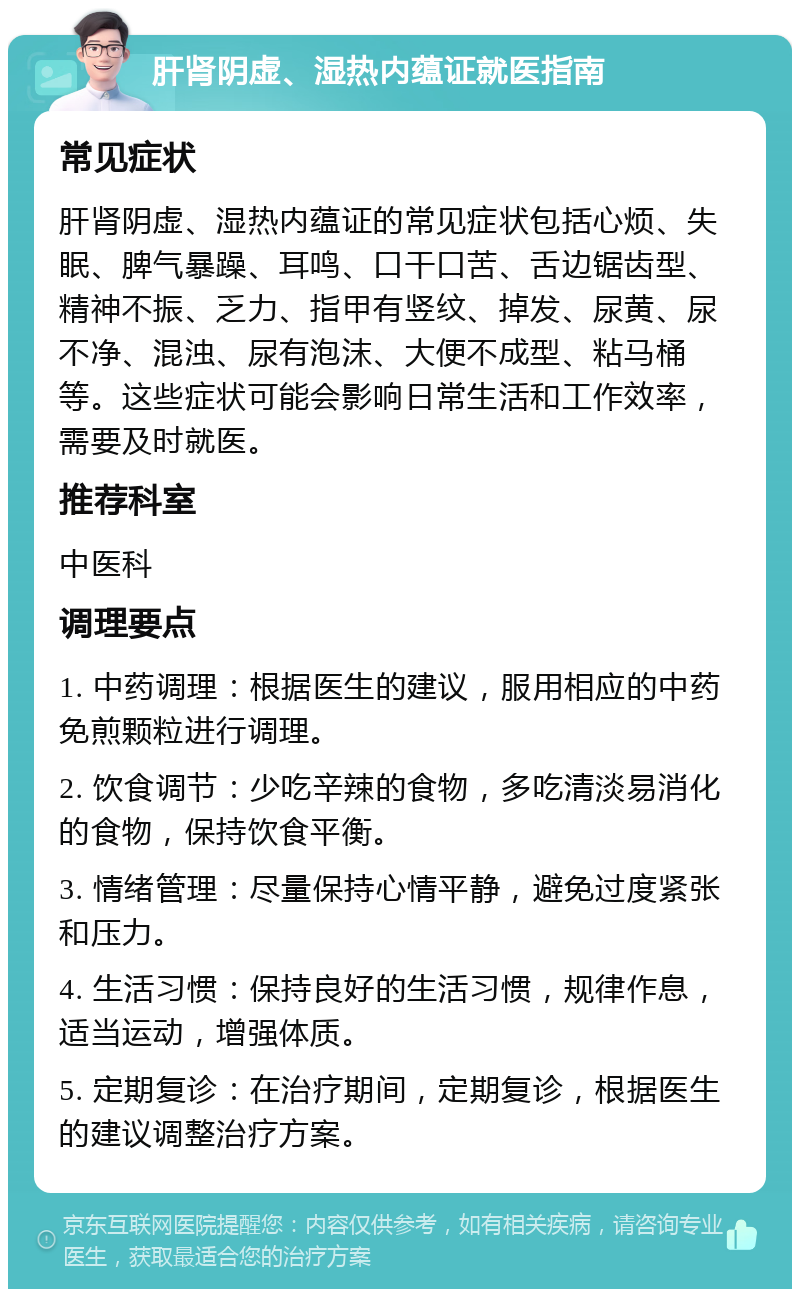 肝肾阴虚、湿热内蕴证就医指南 常见症状 肝肾阴虚、湿热内蕴证的常见症状包括心烦、失眠、脾气暴躁、耳鸣、口干口苦、舌边锯齿型、精神不振、乏力、指甲有竖纹、掉发、尿黄、尿不净、混浊、尿有泡沫、大便不成型、粘马桶等。这些症状可能会影响日常生活和工作效率，需要及时就医。 推荐科室 中医科 调理要点 1. 中药调理：根据医生的建议，服用相应的中药免煎颗粒进行调理。 2. 饮食调节：少吃辛辣的食物，多吃清淡易消化的食物，保持饮食平衡。 3. 情绪管理：尽量保持心情平静，避免过度紧张和压力。 4. 生活习惯：保持良好的生活习惯，规律作息，适当运动，增强体质。 5. 定期复诊：在治疗期间，定期复诊，根据医生的建议调整治疗方案。