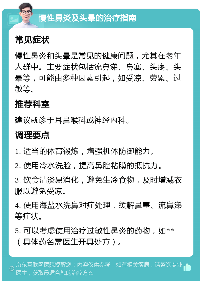 慢性鼻炎及头晕的治疗指南 常见症状 慢性鼻炎和头晕是常见的健康问题，尤其在老年人群中。主要症状包括流鼻涕、鼻塞、头疼、头晕等，可能由多种因素引起，如受凉、劳累、过敏等。 推荐科室 建议就诊于耳鼻喉科或神经内科。 调理要点 1. 适当的体育锻炼，增强机体防御能力。 2. 使用冷水洗脸，提高鼻腔粘膜的抵抗力。 3. 饮食清淡易消化，避免生冷食物，及时增减衣服以避免受凉。 4. 使用海盐水洗鼻对症处理，缓解鼻塞、流鼻涕等症状。 5. 可以考虑使用治疗过敏性鼻炎的药物，如**（具体药名需医生开具处方）。