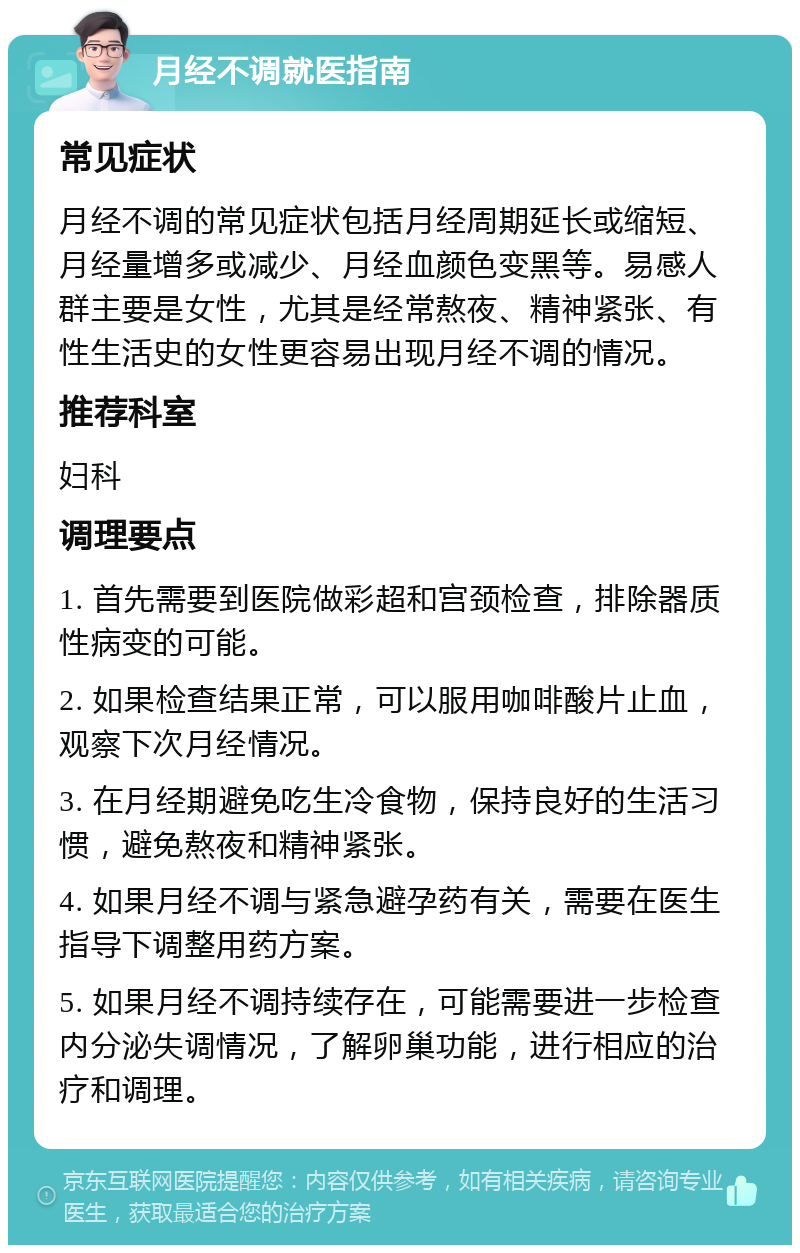 月经不调就医指南 常见症状 月经不调的常见症状包括月经周期延长或缩短、月经量增多或减少、月经血颜色变黑等。易感人群主要是女性，尤其是经常熬夜、精神紧张、有性生活史的女性更容易出现月经不调的情况。 推荐科室 妇科 调理要点 1. 首先需要到医院做彩超和宫颈检查，排除器质性病变的可能。 2. 如果检查结果正常，可以服用咖啡酸片止血，观察下次月经情况。 3. 在月经期避免吃生冷食物，保持良好的生活习惯，避免熬夜和精神紧张。 4. 如果月经不调与紧急避孕药有关，需要在医生指导下调整用药方案。 5. 如果月经不调持续存在，可能需要进一步检查内分泌失调情况，了解卵巢功能，进行相应的治疗和调理。