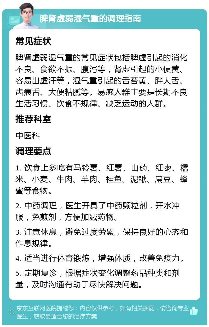 脾肾虚弱湿气重的调理指南 常见症状 脾肾虚弱湿气重的常见症状包括脾虚引起的消化不良、食欲不振、腹泻等，肾虚引起的小便黄、容易出虚汗等，湿气重引起的舌苔黄、胖大舌、齿痕舌、大便粘腻等。易感人群主要是长期不良生活习惯、饮食不规律、缺乏运动的人群。 推荐科室 中医科 调理要点 1. 饮食上多吃有马铃薯、红薯、山药、红枣、糯米、小麦、牛肉、羊肉、桂鱼、泥鳅、扁豆、蜂蜜等食物。 2. 中药调理，医生开具了中药颗粒剂，开水冲服，免煎剂，方便加减药物。 3. 注意休息，避免过度劳累，保持良好的心态和作息规律。 4. 适当进行体育锻炼，增强体质，改善免疫力。 5. 定期复诊，根据症状变化调整药品种类和剂量，及时沟通有助于尽快解决问题。