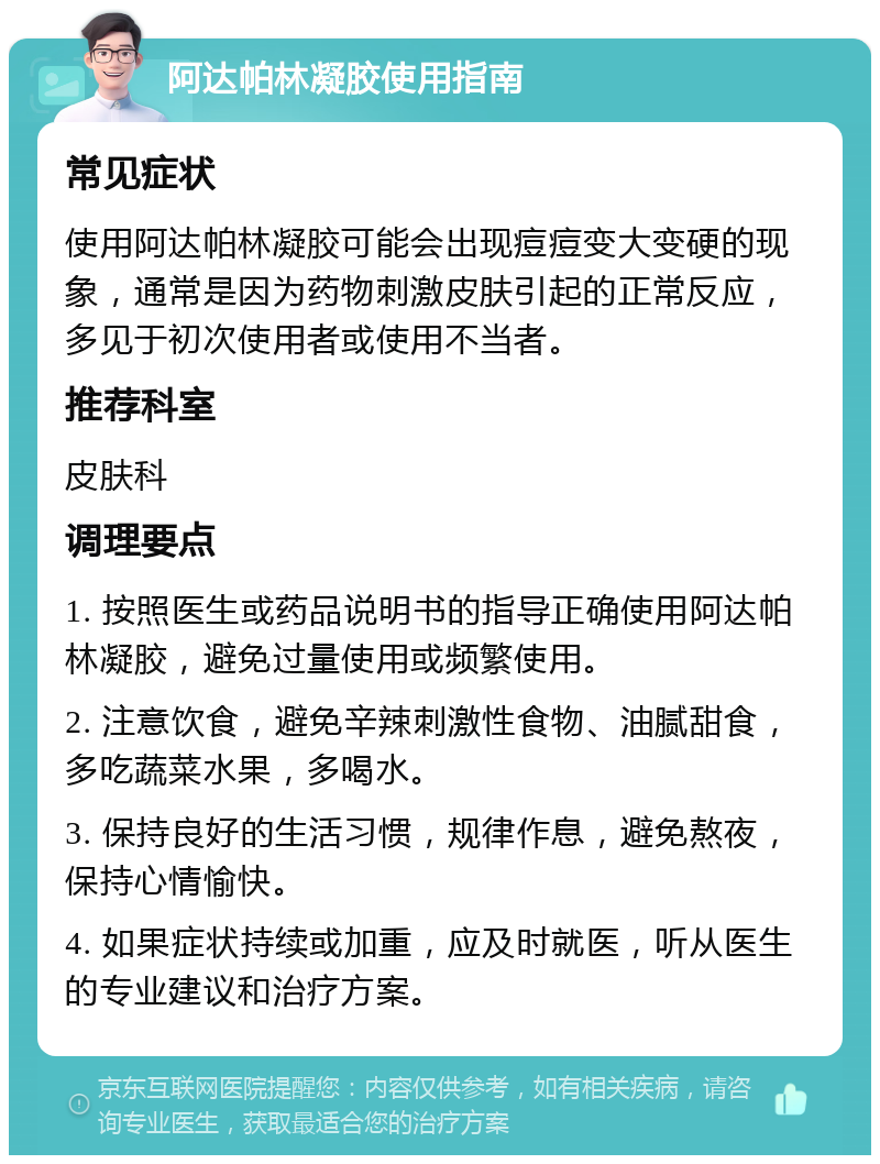 阿达帕林凝胶使用指南 常见症状 使用阿达帕林凝胶可能会出现痘痘变大变硬的现象，通常是因为药物刺激皮肤引起的正常反应，多见于初次使用者或使用不当者。 推荐科室 皮肤科 调理要点 1. 按照医生或药品说明书的指导正确使用阿达帕林凝胶，避免过量使用或频繁使用。 2. 注意饮食，避免辛辣刺激性食物、油腻甜食，多吃蔬菜水果，多喝水。 3. 保持良好的生活习惯，规律作息，避免熬夜，保持心情愉快。 4. 如果症状持续或加重，应及时就医，听从医生的专业建议和治疗方案。