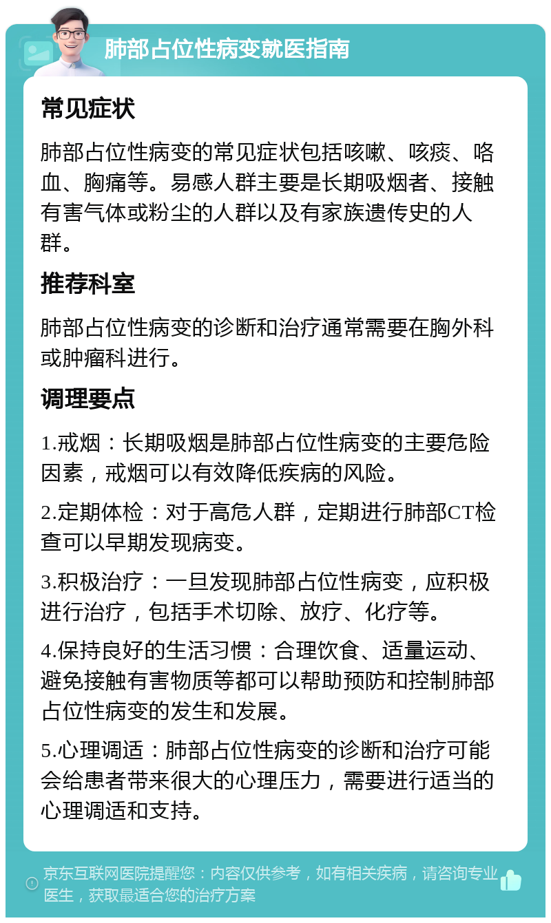 肺部占位性病变就医指南 常见症状 肺部占位性病变的常见症状包括咳嗽、咳痰、咯血、胸痛等。易感人群主要是长期吸烟者、接触有害气体或粉尘的人群以及有家族遗传史的人群。 推荐科室 肺部占位性病变的诊断和治疗通常需要在胸外科或肿瘤科进行。 调理要点 1.戒烟：长期吸烟是肺部占位性病变的主要危险因素，戒烟可以有效降低疾病的风险。 2.定期体检：对于高危人群，定期进行肺部CT检查可以早期发现病变。 3.积极治疗：一旦发现肺部占位性病变，应积极进行治疗，包括手术切除、放疗、化疗等。 4.保持良好的生活习惯：合理饮食、适量运动、避免接触有害物质等都可以帮助预防和控制肺部占位性病变的发生和发展。 5.心理调适：肺部占位性病变的诊断和治疗可能会给患者带来很大的心理压力，需要进行适当的心理调适和支持。