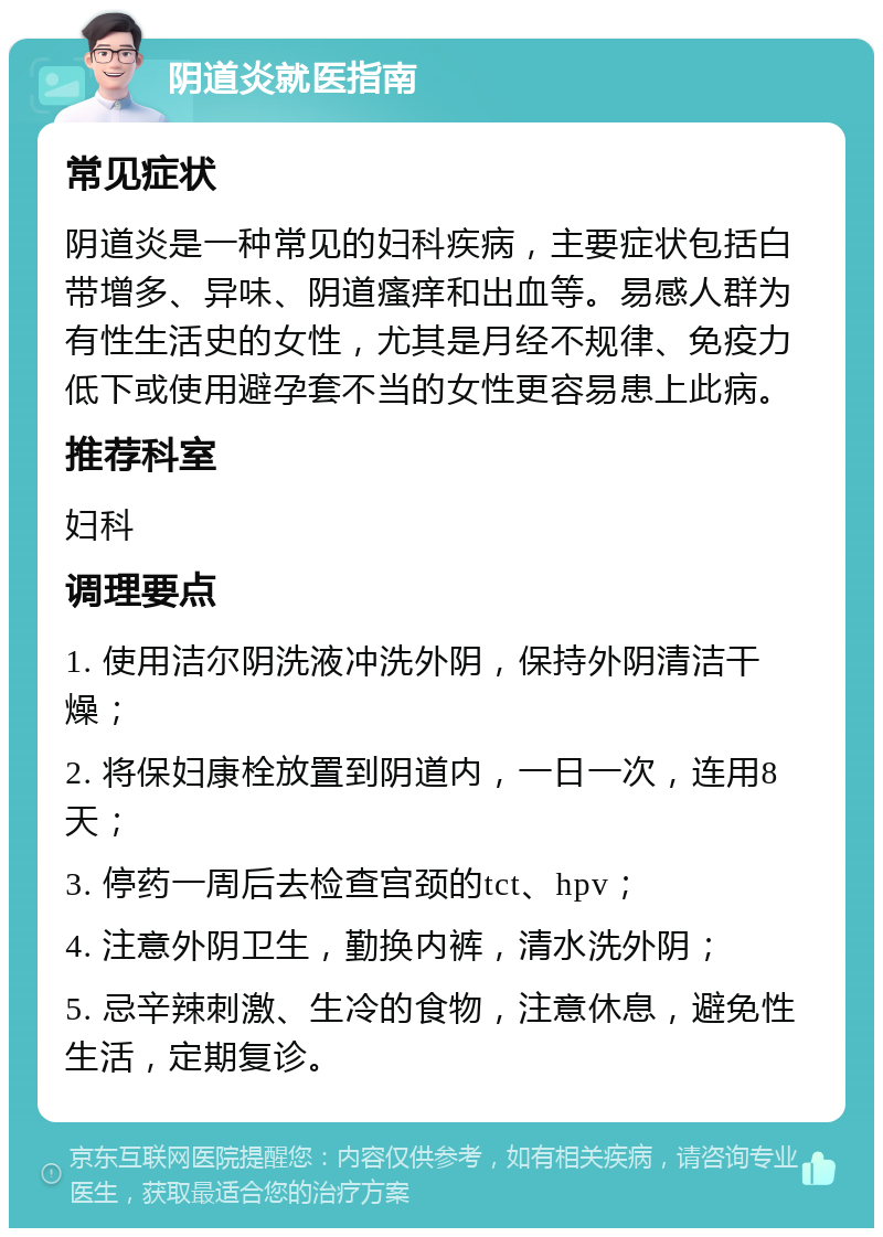 阴道炎就医指南 常见症状 阴道炎是一种常见的妇科疾病，主要症状包括白带增多、异味、阴道瘙痒和出血等。易感人群为有性生活史的女性，尤其是月经不规律、免疫力低下或使用避孕套不当的女性更容易患上此病。 推荐科室 妇科 调理要点 1. 使用洁尔阴洗液冲洗外阴，保持外阴清洁干燥； 2. 将保妇康栓放置到阴道内，一日一次，连用8天； 3. 停药一周后去检查宫颈的tct、hpv； 4. 注意外阴卫生，勤换内裤，清水洗外阴； 5. 忌辛辣刺激、生冷的食物，注意休息，避免性生活，定期复诊。