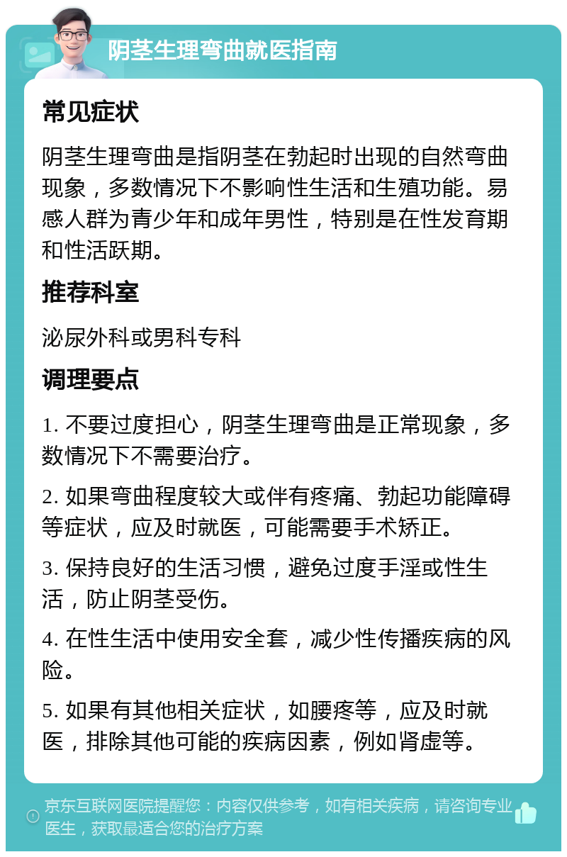 阴茎生理弯曲就医指南 常见症状 阴茎生理弯曲是指阴茎在勃起时出现的自然弯曲现象，多数情况下不影响性生活和生殖功能。易感人群为青少年和成年男性，特别是在性发育期和性活跃期。 推荐科室 泌尿外科或男科专科 调理要点 1. 不要过度担心，阴茎生理弯曲是正常现象，多数情况下不需要治疗。 2. 如果弯曲程度较大或伴有疼痛、勃起功能障碍等症状，应及时就医，可能需要手术矫正。 3. 保持良好的生活习惯，避免过度手淫或性生活，防止阴茎受伤。 4. 在性生活中使用安全套，减少性传播疾病的风险。 5. 如果有其他相关症状，如腰疼等，应及时就医，排除其他可能的疾病因素，例如肾虚等。