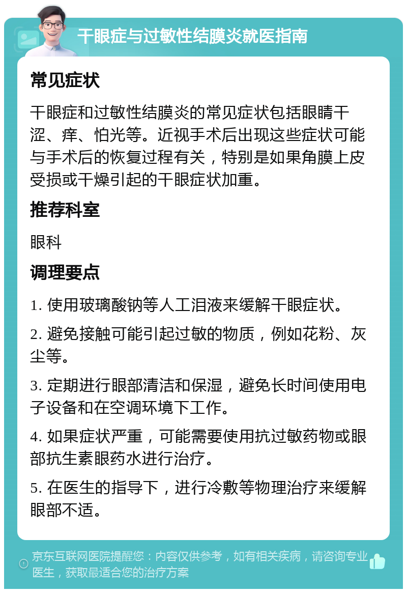 干眼症与过敏性结膜炎就医指南 常见症状 干眼症和过敏性结膜炎的常见症状包括眼睛干涩、痒、怕光等。近视手术后出现这些症状可能与手术后的恢复过程有关，特别是如果角膜上皮受损或干燥引起的干眼症状加重。 推荐科室 眼科 调理要点 1. 使用玻璃酸钠等人工泪液来缓解干眼症状。 2. 避免接触可能引起过敏的物质，例如花粉、灰尘等。 3. 定期进行眼部清洁和保湿，避免长时间使用电子设备和在空调环境下工作。 4. 如果症状严重，可能需要使用抗过敏药物或眼部抗生素眼药水进行治疗。 5. 在医生的指导下，进行冷敷等物理治疗来缓解眼部不适。