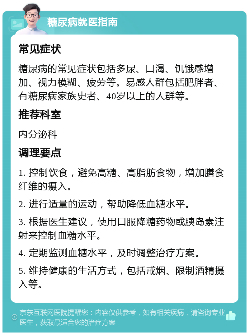 糖尿病就医指南 常见症状 糖尿病的常见症状包括多尿、口渴、饥饿感增加、视力模糊、疲劳等。易感人群包括肥胖者、有糖尿病家族史者、40岁以上的人群等。 推荐科室 内分泌科 调理要点 1. 控制饮食，避免高糖、高脂肪食物，增加膳食纤维的摄入。 2. 进行适量的运动，帮助降低血糖水平。 3. 根据医生建议，使用口服降糖药物或胰岛素注射来控制血糖水平。 4. 定期监测血糖水平，及时调整治疗方案。 5. 维持健康的生活方式，包括戒烟、限制酒精摄入等。