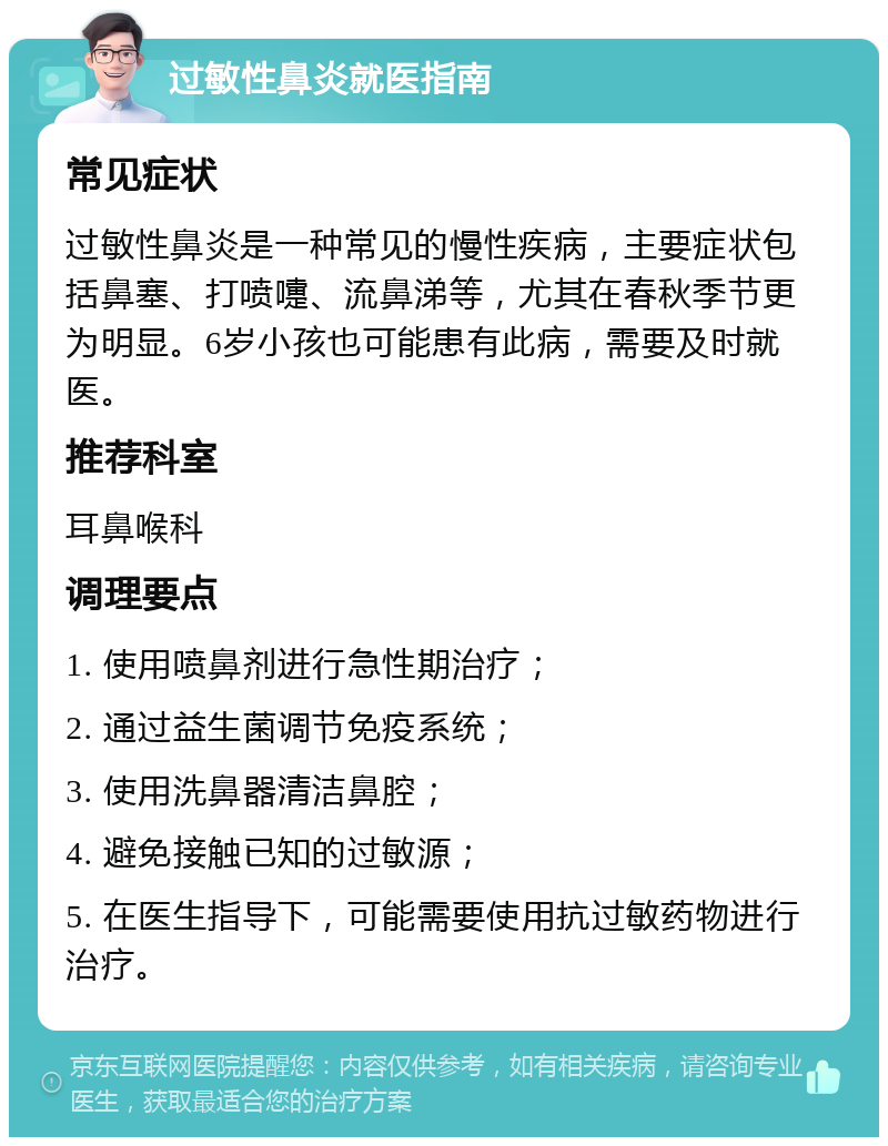 过敏性鼻炎就医指南 常见症状 过敏性鼻炎是一种常见的慢性疾病，主要症状包括鼻塞、打喷嚏、流鼻涕等，尤其在春秋季节更为明显。6岁小孩也可能患有此病，需要及时就医。 推荐科室 耳鼻喉科 调理要点 1. 使用喷鼻剂进行急性期治疗； 2. 通过益生菌调节免疫系统； 3. 使用洗鼻器清洁鼻腔； 4. 避免接触已知的过敏源； 5. 在医生指导下，可能需要使用抗过敏药物进行治疗。