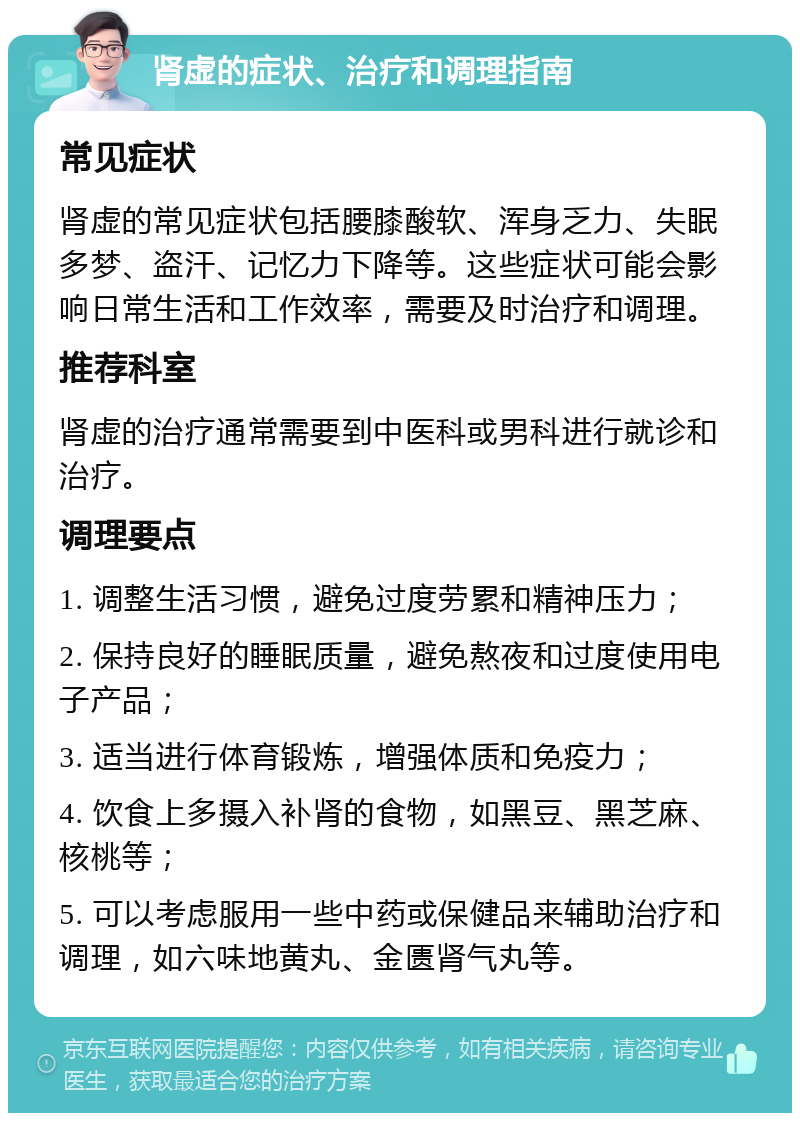 肾虚的症状、治疗和调理指南 常见症状 肾虚的常见症状包括腰膝酸软、浑身乏力、失眠多梦、盗汗、记忆力下降等。这些症状可能会影响日常生活和工作效率，需要及时治疗和调理。 推荐科室 肾虚的治疗通常需要到中医科或男科进行就诊和治疗。 调理要点 1. 调整生活习惯，避免过度劳累和精神压力； 2. 保持良好的睡眠质量，避免熬夜和过度使用电子产品； 3. 适当进行体育锻炼，增强体质和免疫力； 4. 饮食上多摄入补肾的食物，如黑豆、黑芝麻、核桃等； 5. 可以考虑服用一些中药或保健品来辅助治疗和调理，如六味地黄丸、金匮肾气丸等。