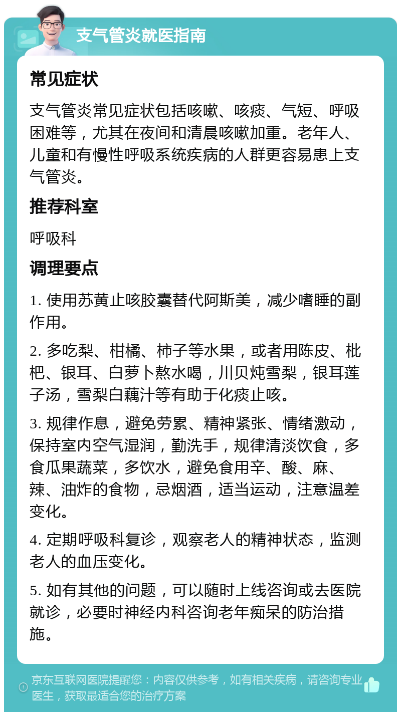 支气管炎就医指南 常见症状 支气管炎常见症状包括咳嗽、咳痰、气短、呼吸困难等，尤其在夜间和清晨咳嗽加重。老年人、儿童和有慢性呼吸系统疾病的人群更容易患上支气管炎。 推荐科室 呼吸科 调理要点 1. 使用苏黄止咳胶囊替代阿斯美，减少嗜睡的副作用。 2. 多吃梨、柑橘、柿子等水果，或者用陈皮、枇杷、银耳、白萝卜熬水喝，川贝炖雪梨，银耳莲子汤，雪梨白藕汁等有助于化痰止咳。 3. 规律作息，避免劳累、精神紧张、情绪激动，保持室内空气湿润，勤洗手，规律清淡饮食，多食瓜果蔬菜，多饮水，避免食用辛、酸、麻、辣、油炸的食物，忌烟酒，适当运动，注意温差变化。 4. 定期呼吸科复诊，观察老人的精神状态，监测老人的血压变化。 5. 如有其他的问题，可以随时上线咨询或去医院就诊，必要时神经内科咨询老年痴呆的防治措施。