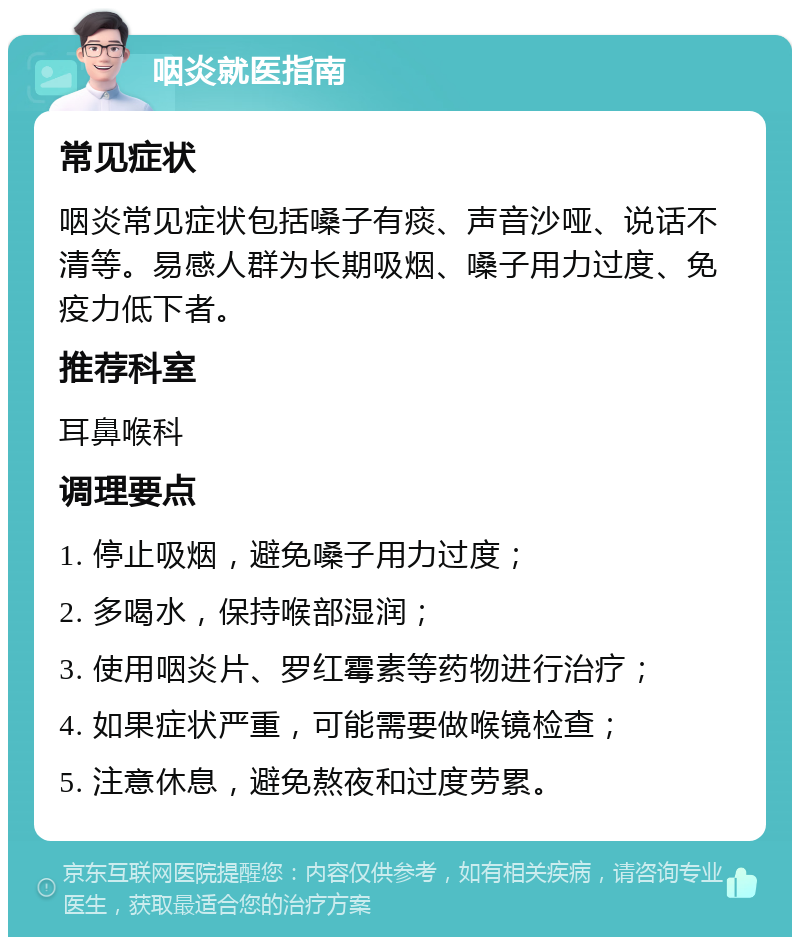 咽炎就医指南 常见症状 咽炎常见症状包括嗓子有痰、声音沙哑、说话不清等。易感人群为长期吸烟、嗓子用力过度、免疫力低下者。 推荐科室 耳鼻喉科 调理要点 1. 停止吸烟，避免嗓子用力过度； 2. 多喝水，保持喉部湿润； 3. 使用咽炎片、罗红霉素等药物进行治疗； 4. 如果症状严重，可能需要做喉镜检查； 5. 注意休息，避免熬夜和过度劳累。