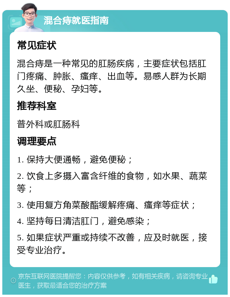 混合痔就医指南 常见症状 混合痔是一种常见的肛肠疾病，主要症状包括肛门疼痛、肿胀、瘙痒、出血等。易感人群为长期久坐、便秘、孕妇等。 推荐科室 普外科或肛肠科 调理要点 1. 保持大便通畅，避免便秘； 2. 饮食上多摄入富含纤维的食物，如水果、蔬菜等； 3. 使用复方角菜酸酯缓解疼痛、瘙痒等症状； 4. 坚持每日清洁肛门，避免感染； 5. 如果症状严重或持续不改善，应及时就医，接受专业治疗。