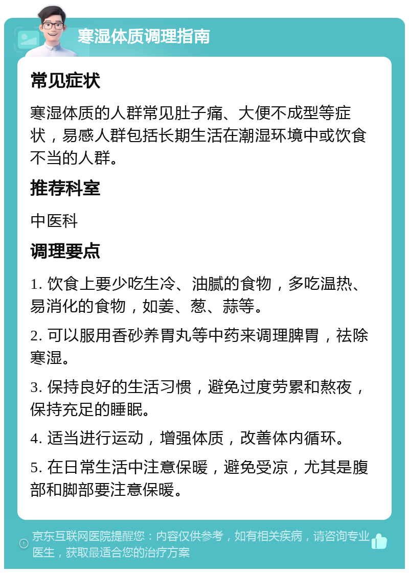 寒湿体质调理指南 常见症状 寒湿体质的人群常见肚子痛、大便不成型等症状，易感人群包括长期生活在潮湿环境中或饮食不当的人群。 推荐科室 中医科 调理要点 1. 饮食上要少吃生冷、油腻的食物，多吃温热、易消化的食物，如姜、葱、蒜等。 2. 可以服用香砂养胃丸等中药来调理脾胃，祛除寒湿。 3. 保持良好的生活习惯，避免过度劳累和熬夜，保持充足的睡眠。 4. 适当进行运动，增强体质，改善体内循环。 5. 在日常生活中注意保暖，避免受凉，尤其是腹部和脚部要注意保暖。