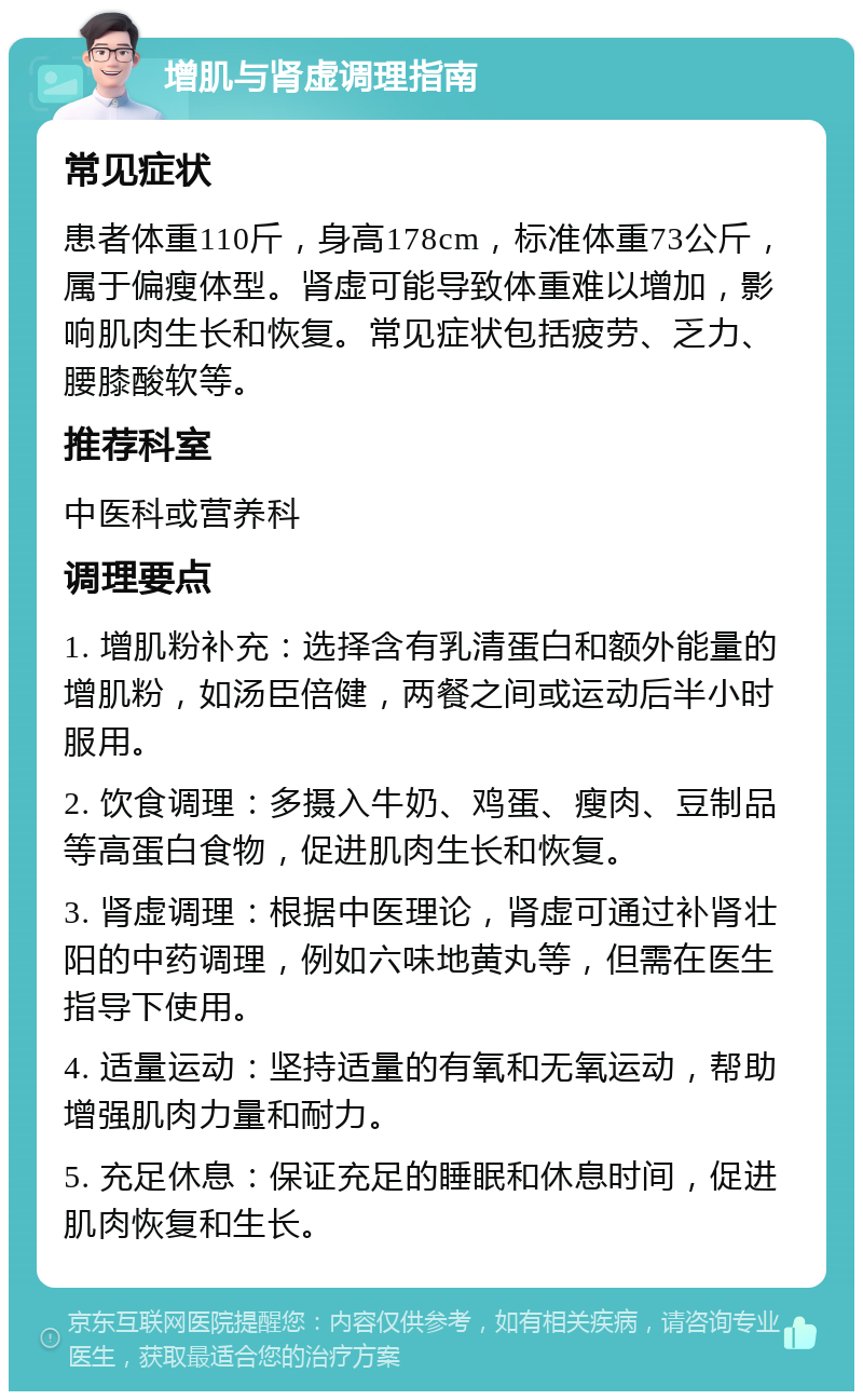 增肌与肾虚调理指南 常见症状 患者体重110斤，身高178cm，标准体重73公斤，属于偏瘦体型。肾虚可能导致体重难以增加，影响肌肉生长和恢复。常见症状包括疲劳、乏力、腰膝酸软等。 推荐科室 中医科或营养科 调理要点 1. 增肌粉补充：选择含有乳清蛋白和额外能量的增肌粉，如汤臣倍健，两餐之间或运动后半小时服用。 2. 饮食调理：多摄入牛奶、鸡蛋、瘦肉、豆制品等高蛋白食物，促进肌肉生长和恢复。 3. 肾虚调理：根据中医理论，肾虚可通过补肾壮阳的中药调理，例如六味地黄丸等，但需在医生指导下使用。 4. 适量运动：坚持适量的有氧和无氧运动，帮助增强肌肉力量和耐力。 5. 充足休息：保证充足的睡眠和休息时间，促进肌肉恢复和生长。