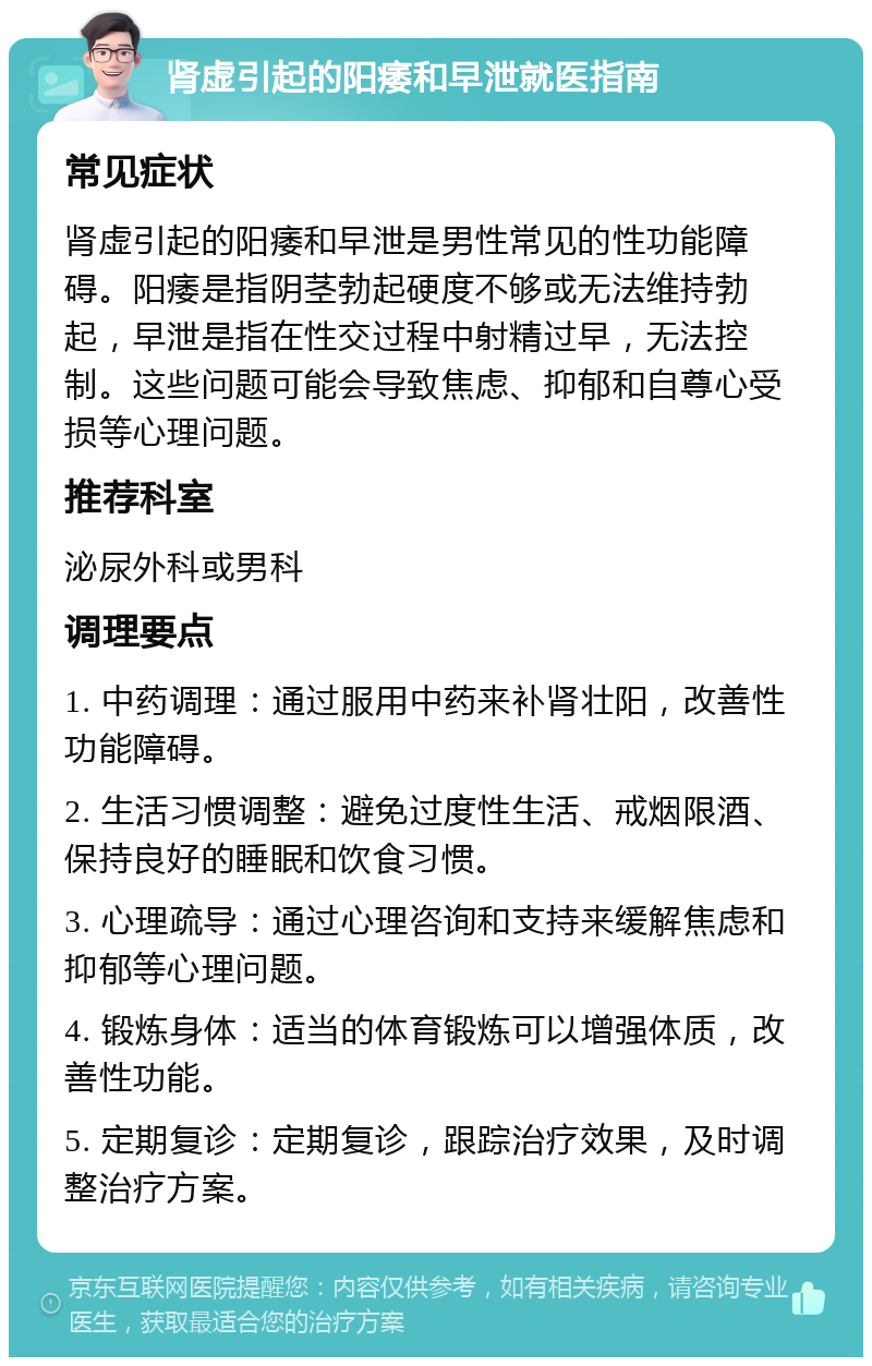 肾虚引起的阳痿和早泄就医指南 常见症状 肾虚引起的阳痿和早泄是男性常见的性功能障碍。阳痿是指阴茎勃起硬度不够或无法维持勃起，早泄是指在性交过程中射精过早，无法控制。这些问题可能会导致焦虑、抑郁和自尊心受损等心理问题。 推荐科室 泌尿外科或男科 调理要点 1. 中药调理：通过服用中药来补肾壮阳，改善性功能障碍。 2. 生活习惯调整：避免过度性生活、戒烟限酒、保持良好的睡眠和饮食习惯。 3. 心理疏导：通过心理咨询和支持来缓解焦虑和抑郁等心理问题。 4. 锻炼身体：适当的体育锻炼可以增强体质，改善性功能。 5. 定期复诊：定期复诊，跟踪治疗效果，及时调整治疗方案。