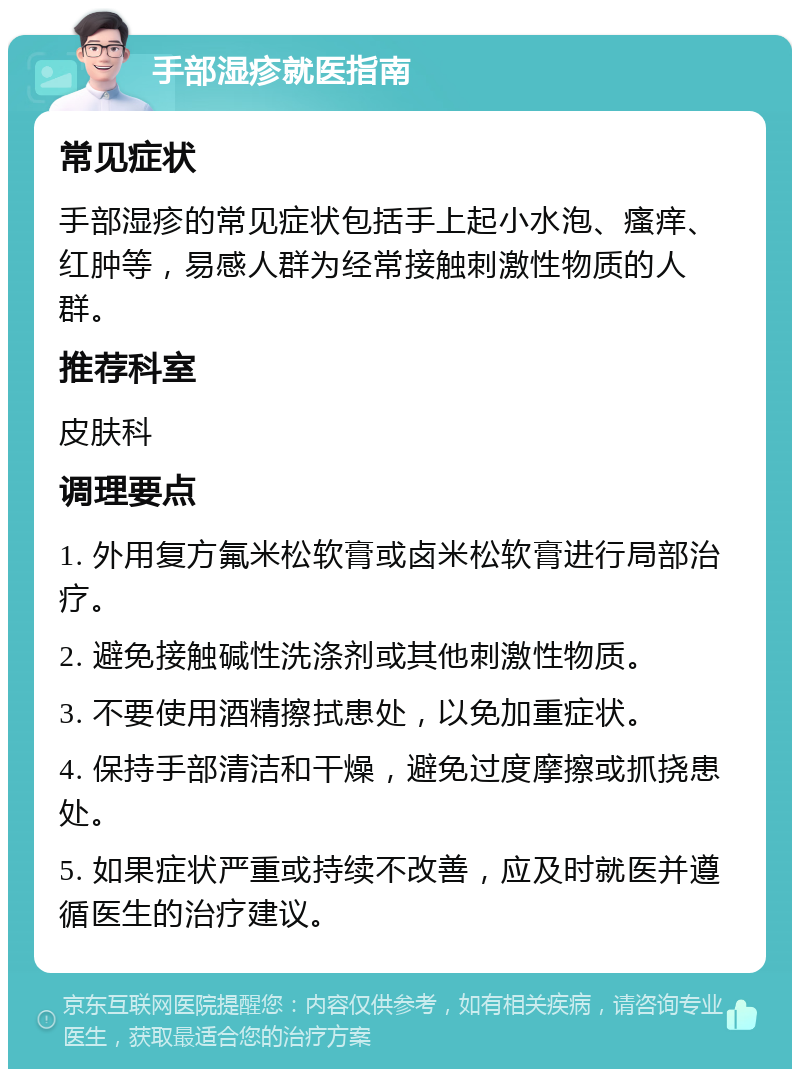 手部湿疹就医指南 常见症状 手部湿疹的常见症状包括手上起小水泡、瘙痒、红肿等，易感人群为经常接触刺激性物质的人群。 推荐科室 皮肤科 调理要点 1. 外用复方氟米松软膏或卤米松软膏进行局部治疗。 2. 避免接触碱性洗涤剂或其他刺激性物质。 3. 不要使用酒精擦拭患处，以免加重症状。 4. 保持手部清洁和干燥，避免过度摩擦或抓挠患处。 5. 如果症状严重或持续不改善，应及时就医并遵循医生的治疗建议。