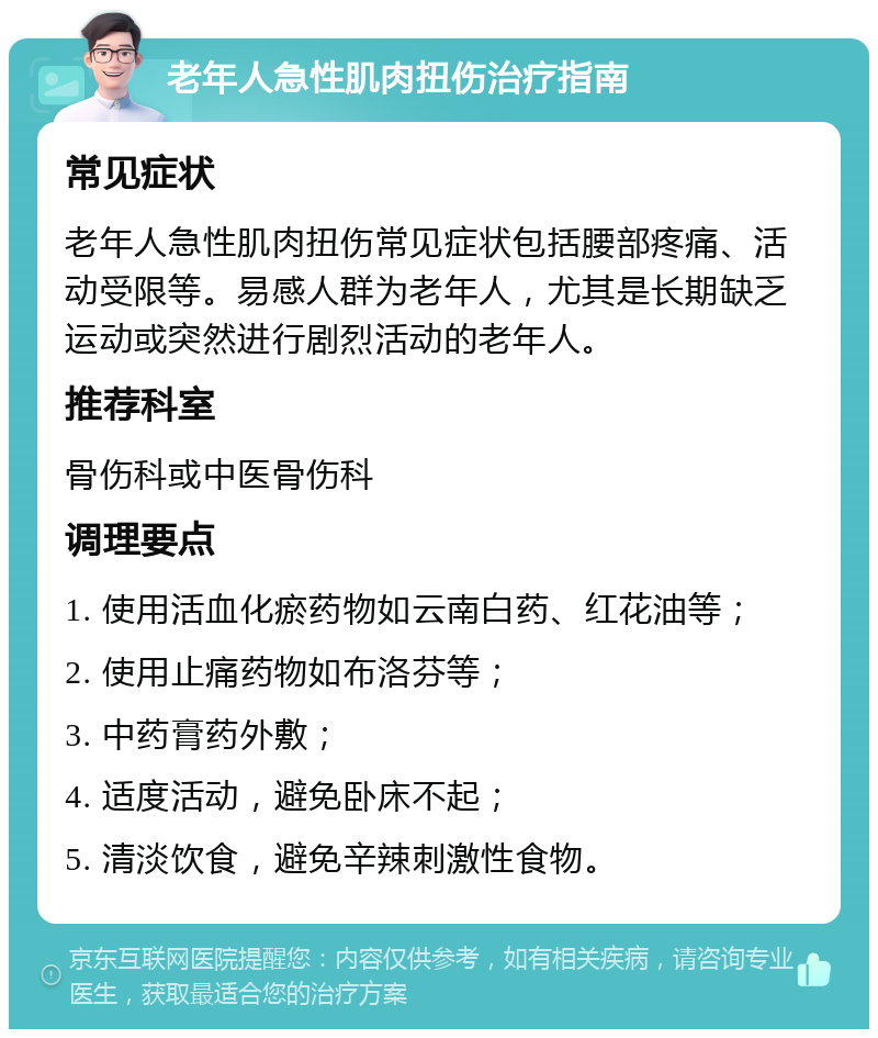 老年人急性肌肉扭伤治疗指南 常见症状 老年人急性肌肉扭伤常见症状包括腰部疼痛、活动受限等。易感人群为老年人，尤其是长期缺乏运动或突然进行剧烈活动的老年人。 推荐科室 骨伤科或中医骨伤科 调理要点 1. 使用活血化瘀药物如云南白药、红花油等； 2. 使用止痛药物如布洛芬等； 3. 中药膏药外敷； 4. 适度活动，避免卧床不起； 5. 清淡饮食，避免辛辣刺激性食物。