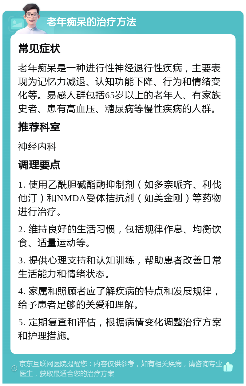 老年痴呆的治疗方法 常见症状 老年痴呆是一种进行性神经退行性疾病，主要表现为记忆力减退、认知功能下降、行为和情绪变化等。易感人群包括65岁以上的老年人、有家族史者、患有高血压、糖尿病等慢性疾病的人群。 推荐科室 神经内科 调理要点 1. 使用乙酰胆碱酯酶抑制剂（如多奈哌齐、利伐他汀）和NMDA受体拮抗剂（如美金刚）等药物进行治疗。 2. 维持良好的生活习惯，包括规律作息、均衡饮食、适量运动等。 3. 提供心理支持和认知训练，帮助患者改善日常生活能力和情绪状态。 4. 家属和照顾者应了解疾病的特点和发展规律，给予患者足够的关爱和理解。 5. 定期复查和评估，根据病情变化调整治疗方案和护理措施。