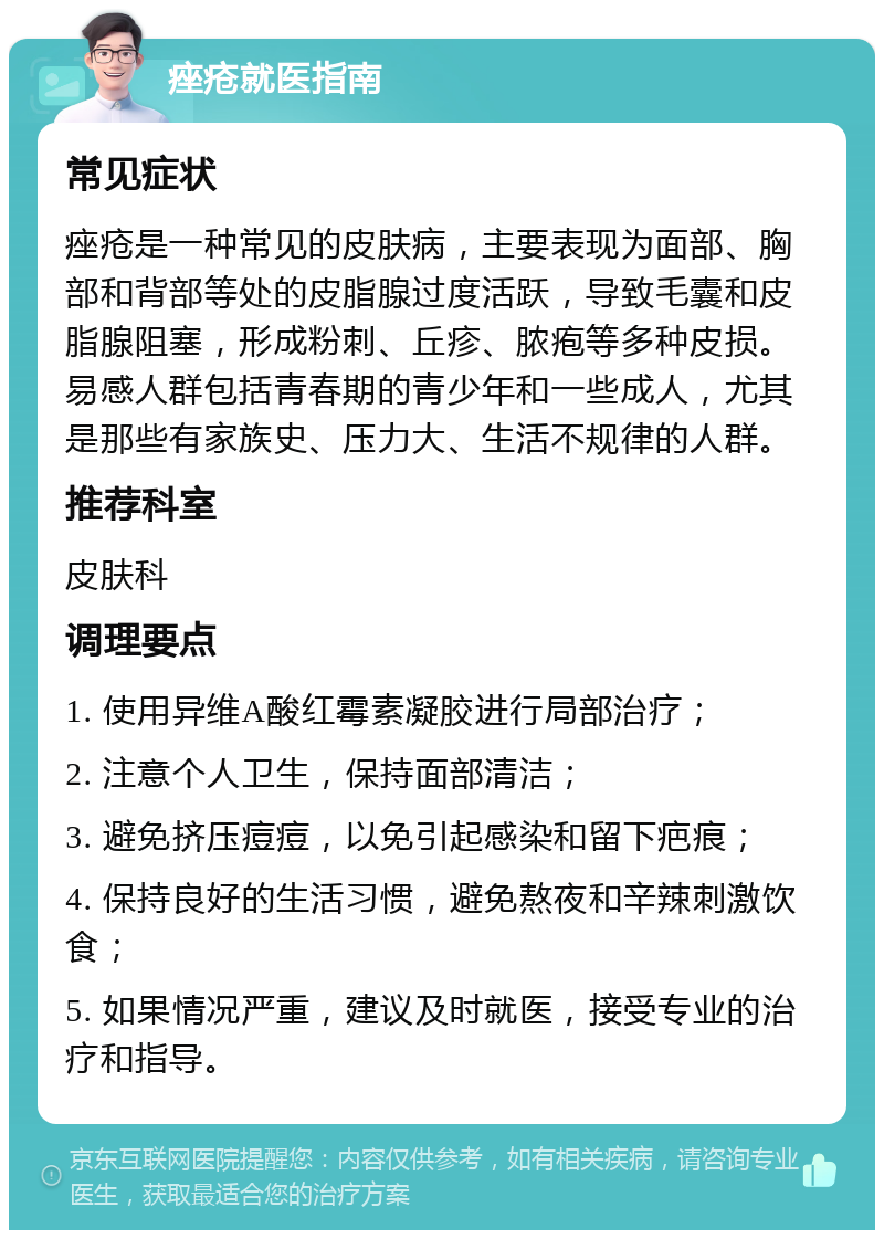 痤疮就医指南 常见症状 痤疮是一种常见的皮肤病，主要表现为面部、胸部和背部等处的皮脂腺过度活跃，导致毛囊和皮脂腺阻塞，形成粉刺、丘疹、脓疱等多种皮损。易感人群包括青春期的青少年和一些成人，尤其是那些有家族史、压力大、生活不规律的人群。 推荐科室 皮肤科 调理要点 1. 使用异维A酸红霉素凝胶进行局部治疗； 2. 注意个人卫生，保持面部清洁； 3. 避免挤压痘痘，以免引起感染和留下疤痕； 4. 保持良好的生活习惯，避免熬夜和辛辣刺激饮食； 5. 如果情况严重，建议及时就医，接受专业的治疗和指导。