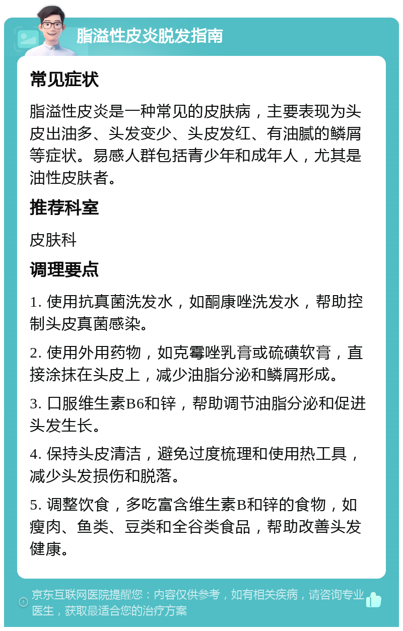 脂溢性皮炎脱发指南 常见症状 脂溢性皮炎是一种常见的皮肤病，主要表现为头皮出油多、头发变少、头皮发红、有油腻的鳞屑等症状。易感人群包括青少年和成年人，尤其是油性皮肤者。 推荐科室 皮肤科 调理要点 1. 使用抗真菌洗发水，如酮康唑洗发水，帮助控制头皮真菌感染。 2. 使用外用药物，如克霉唑乳膏或硫磺软膏，直接涂抹在头皮上，减少油脂分泌和鳞屑形成。 3. 口服维生素B6和锌，帮助调节油脂分泌和促进头发生长。 4. 保持头皮清洁，避免过度梳理和使用热工具，减少头发损伤和脱落。 5. 调整饮食，多吃富含维生素B和锌的食物，如瘦肉、鱼类、豆类和全谷类食品，帮助改善头发健康。