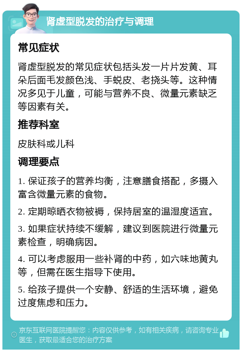 肾虚型脱发的治疗与调理 常见症状 肾虚型脱发的常见症状包括头发一片片发黄、耳朵后面毛发颜色浅、手蜕皮、老挠头等。这种情况多见于儿童，可能与营养不良、微量元素缺乏等因素有关。 推荐科室 皮肤科或儿科 调理要点 1. 保证孩子的营养均衡，注意膳食搭配，多摄入富含微量元素的食物。 2. 定期晾晒衣物被褥，保持居室的温湿度适宜。 3. 如果症状持续不缓解，建议到医院进行微量元素检查，明确病因。 4. 可以考虑服用一些补肾的中药，如六味地黄丸等，但需在医生指导下使用。 5. 给孩子提供一个安静、舒适的生活环境，避免过度焦虑和压力。