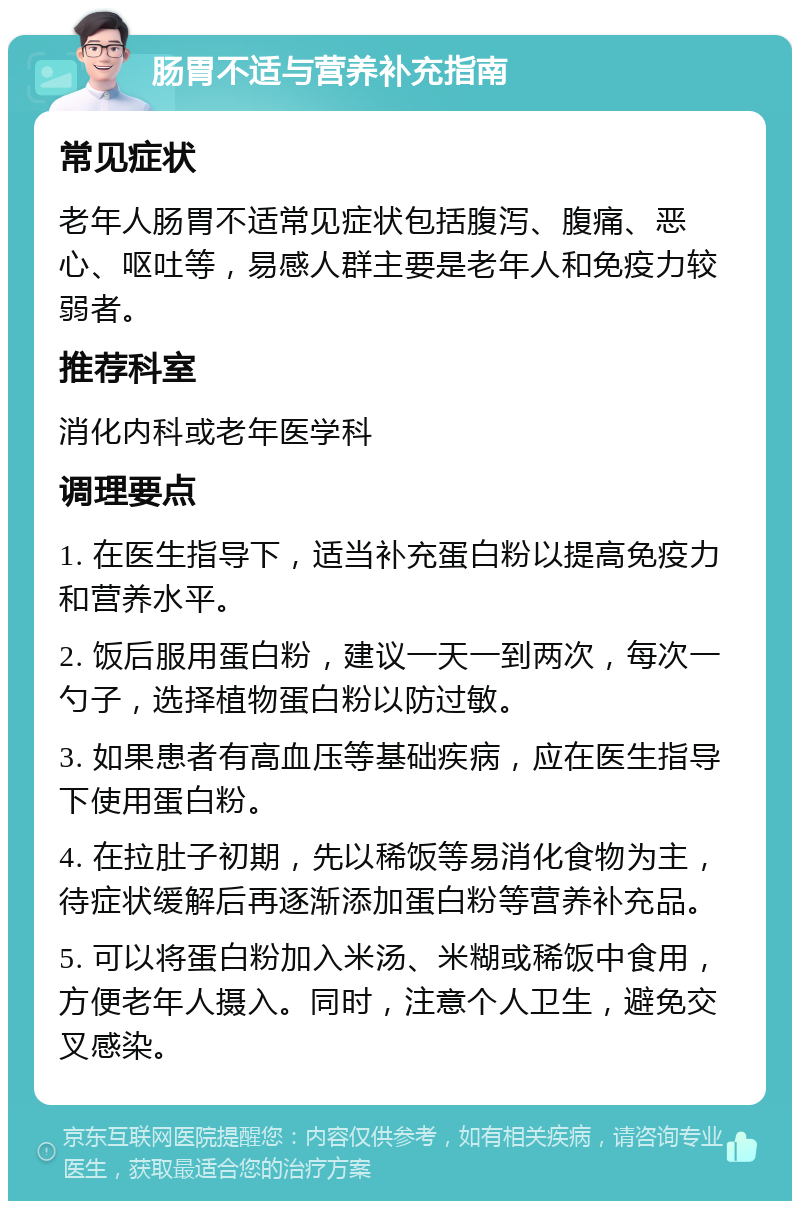 肠胃不适与营养补充指南 常见症状 老年人肠胃不适常见症状包括腹泻、腹痛、恶心、呕吐等，易感人群主要是老年人和免疫力较弱者。 推荐科室 消化内科或老年医学科 调理要点 1. 在医生指导下，适当补充蛋白粉以提高免疫力和营养水平。 2. 饭后服用蛋白粉，建议一天一到两次，每次一勺子，选择植物蛋白粉以防过敏。 3. 如果患者有高血压等基础疾病，应在医生指导下使用蛋白粉。 4. 在拉肚子初期，先以稀饭等易消化食物为主，待症状缓解后再逐渐添加蛋白粉等营养补充品。 5. 可以将蛋白粉加入米汤、米糊或稀饭中食用，方便老年人摄入。同时，注意个人卫生，避免交叉感染。