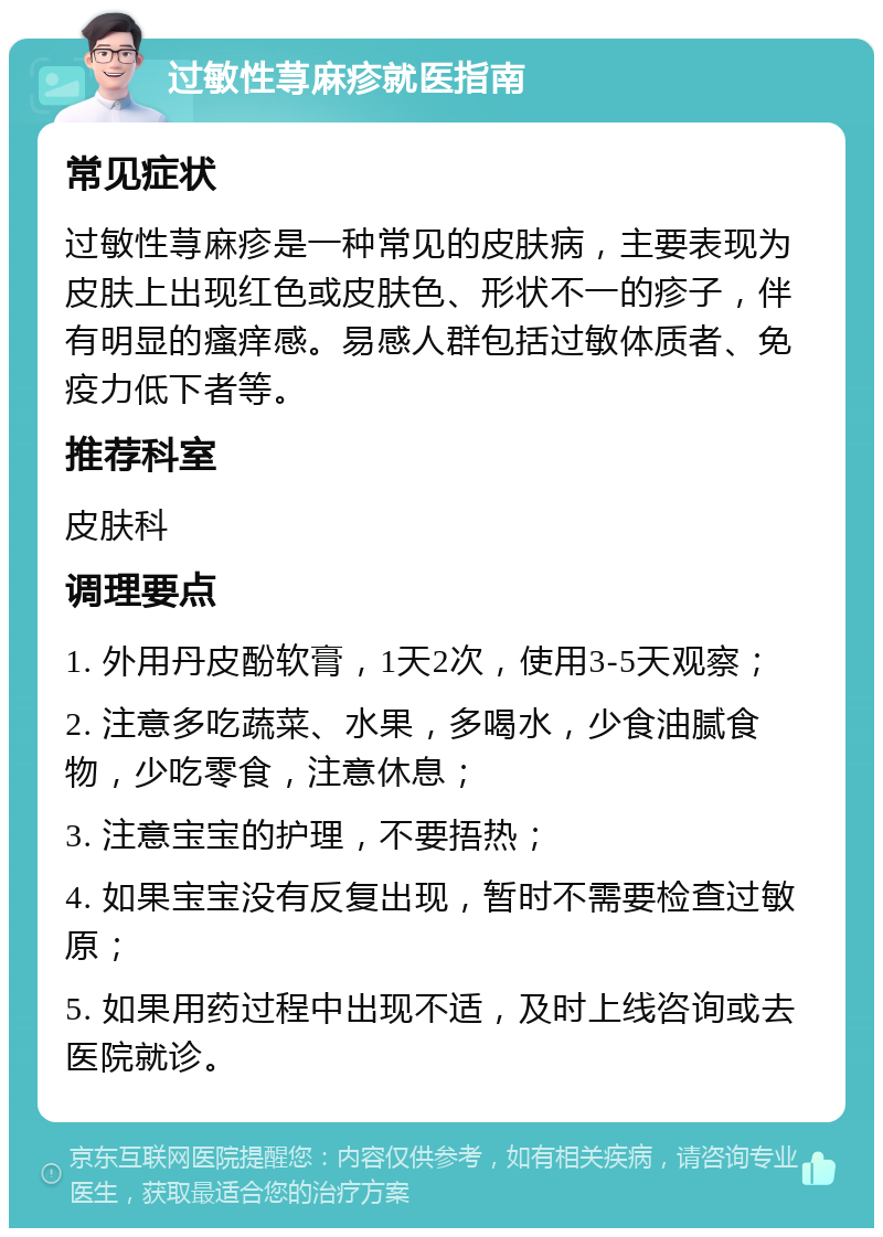 过敏性荨麻疹就医指南 常见症状 过敏性荨麻疹是一种常见的皮肤病，主要表现为皮肤上出现红色或皮肤色、形状不一的疹子，伴有明显的瘙痒感。易感人群包括过敏体质者、免疫力低下者等。 推荐科室 皮肤科 调理要点 1. 外用丹皮酚软膏，1天2次，使用3-5天观察； 2. 注意多吃蔬菜、水果，多喝水，少食油腻食物，少吃零食，注意休息； 3. 注意宝宝的护理，不要捂热； 4. 如果宝宝没有反复出现，暂时不需要检查过敏原； 5. 如果用药过程中出现不适，及时上线咨询或去医院就诊。