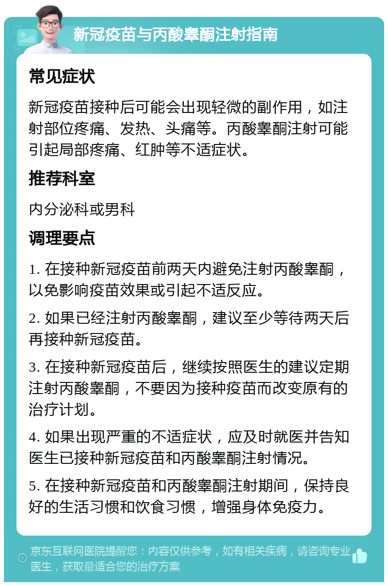 新冠疫苗与丙酸睾酮注射指南 常见症状 新冠疫苗接种后可能会出现轻微的副作用，如注射部位疼痛、发热、头痛等。丙酸睾酮注射可能引起局部疼痛、红肿等不适症状。 推荐科室 内分泌科或男科 调理要点 1. 在接种新冠疫苗前两天内避免注射丙酸睾酮，以免影响疫苗效果或引起不适反应。 2. 如果已经注射丙酸睾酮，建议至少等待两天后再接种新冠疫苗。 3. 在接种新冠疫苗后，继续按照医生的建议定期注射丙酸睾酮，不要因为接种疫苗而改变原有的治疗计划。 4. 如果出现严重的不适症状，应及时就医并告知医生已接种新冠疫苗和丙酸睾酮注射情况。 5. 在接种新冠疫苗和丙酸睾酮注射期间，保持良好的生活习惯和饮食习惯，增强身体免疫力。