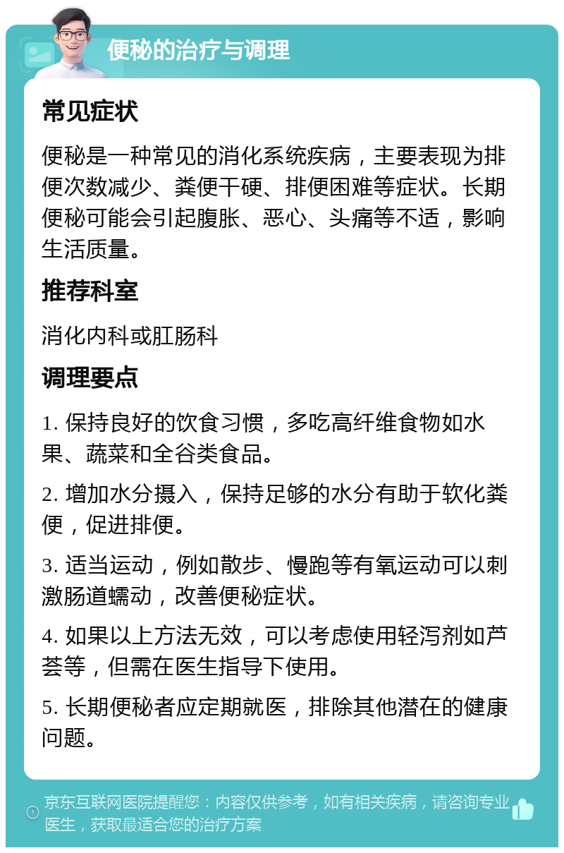 便秘的治疗与调理 常见症状 便秘是一种常见的消化系统疾病，主要表现为排便次数减少、粪便干硬、排便困难等症状。长期便秘可能会引起腹胀、恶心、头痛等不适，影响生活质量。 推荐科室 消化内科或肛肠科 调理要点 1. 保持良好的饮食习惯，多吃高纤维食物如水果、蔬菜和全谷类食品。 2. 增加水分摄入，保持足够的水分有助于软化粪便，促进排便。 3. 适当运动，例如散步、慢跑等有氧运动可以刺激肠道蠕动，改善便秘症状。 4. 如果以上方法无效，可以考虑使用轻泻剂如芦荟等，但需在医生指导下使用。 5. 长期便秘者应定期就医，排除其他潜在的健康问题。