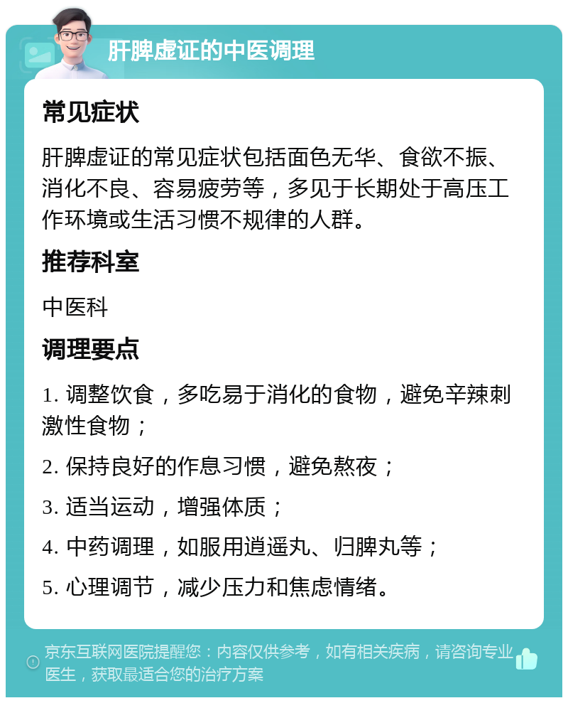 肝脾虚证的中医调理 常见症状 肝脾虚证的常见症状包括面色无华、食欲不振、消化不良、容易疲劳等，多见于长期处于高压工作环境或生活习惯不规律的人群。 推荐科室 中医科 调理要点 1. 调整饮食，多吃易于消化的食物，避免辛辣刺激性食物； 2. 保持良好的作息习惯，避免熬夜； 3. 适当运动，增强体质； 4. 中药调理，如服用逍遥丸、归脾丸等； 5. 心理调节，减少压力和焦虑情绪。