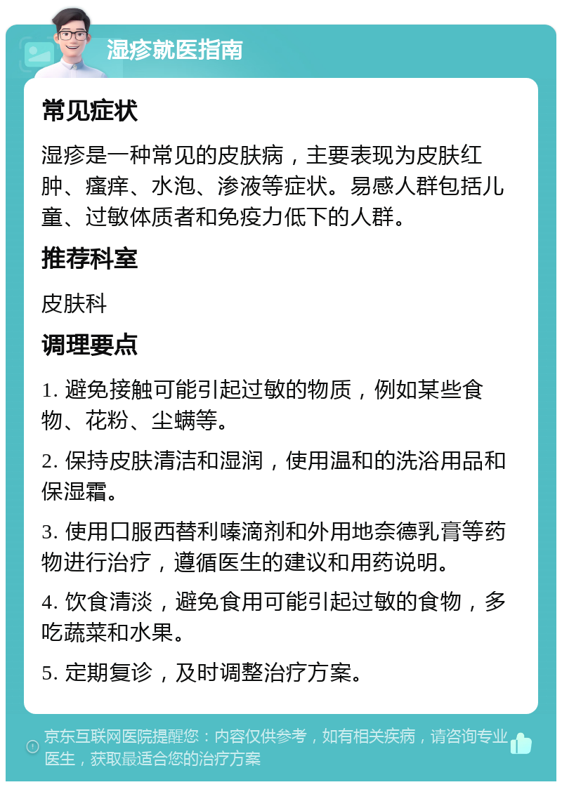 湿疹就医指南 常见症状 湿疹是一种常见的皮肤病，主要表现为皮肤红肿、瘙痒、水泡、渗液等症状。易感人群包括儿童、过敏体质者和免疫力低下的人群。 推荐科室 皮肤科 调理要点 1. 避免接触可能引起过敏的物质，例如某些食物、花粉、尘螨等。 2. 保持皮肤清洁和湿润，使用温和的洗浴用品和保湿霜。 3. 使用口服西替利嗪滴剂和外用地奈德乳膏等药物进行治疗，遵循医生的建议和用药说明。 4. 饮食清淡，避免食用可能引起过敏的食物，多吃蔬菜和水果。 5. 定期复诊，及时调整治疗方案。