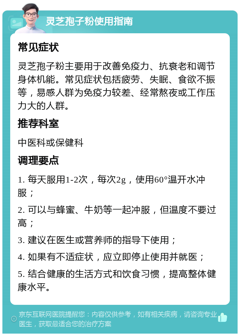 灵芝孢子粉使用指南 常见症状 灵芝孢子粉主要用于改善免疫力、抗衰老和调节身体机能。常见症状包括疲劳、失眠、食欲不振等，易感人群为免疫力较差、经常熬夜或工作压力大的人群。 推荐科室 中医科或保健科 调理要点 1. 每天服用1-2次，每次2g，使用60°温开水冲服； 2. 可以与蜂蜜、牛奶等一起冲服，但温度不要过高； 3. 建议在医生或营养师的指导下使用； 4. 如果有不适症状，应立即停止使用并就医； 5. 结合健康的生活方式和饮食习惯，提高整体健康水平。