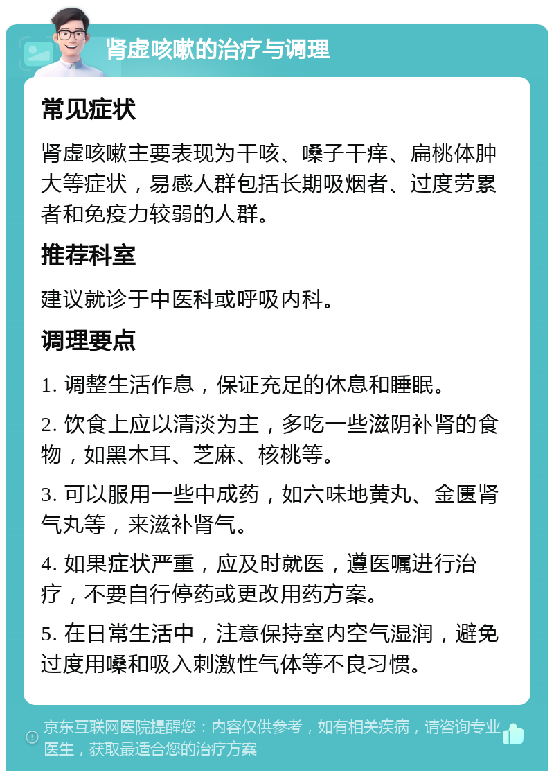 肾虚咳嗽的治疗与调理 常见症状 肾虚咳嗽主要表现为干咳、嗓子干痒、扁桃体肿大等症状，易感人群包括长期吸烟者、过度劳累者和免疫力较弱的人群。 推荐科室 建议就诊于中医科或呼吸内科。 调理要点 1. 调整生活作息，保证充足的休息和睡眠。 2. 饮食上应以清淡为主，多吃一些滋阴补肾的食物，如黑木耳、芝麻、核桃等。 3. 可以服用一些中成药，如六味地黄丸、金匮肾气丸等，来滋补肾气。 4. 如果症状严重，应及时就医，遵医嘱进行治疗，不要自行停药或更改用药方案。 5. 在日常生活中，注意保持室内空气湿润，避免过度用嗓和吸入刺激性气体等不良习惯。