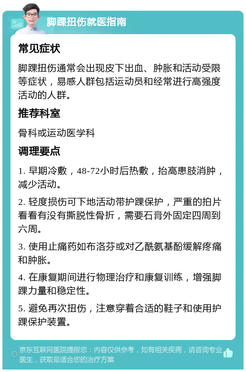 脚踝扭伤就医指南 常见症状 脚踝扭伤通常会出现皮下出血、肿胀和活动受限等症状，易感人群包括运动员和经常进行高强度活动的人群。 推荐科室 骨科或运动医学科 调理要点 1. 早期冷敷，48-72小时后热敷，抬高患肢消肿，减少活动。 2. 轻度损伤可下地活动带护踝保护，严重的拍片看看有没有撕脱性骨折，需要石膏外固定四周到六周。 3. 使用止痛药如布洛芬或对乙酰氨基酚缓解疼痛和肿胀。 4. 在康复期间进行物理治疗和康复训练，增强脚踝力量和稳定性。 5. 避免再次扭伤，注意穿着合适的鞋子和使用护踝保护装置。