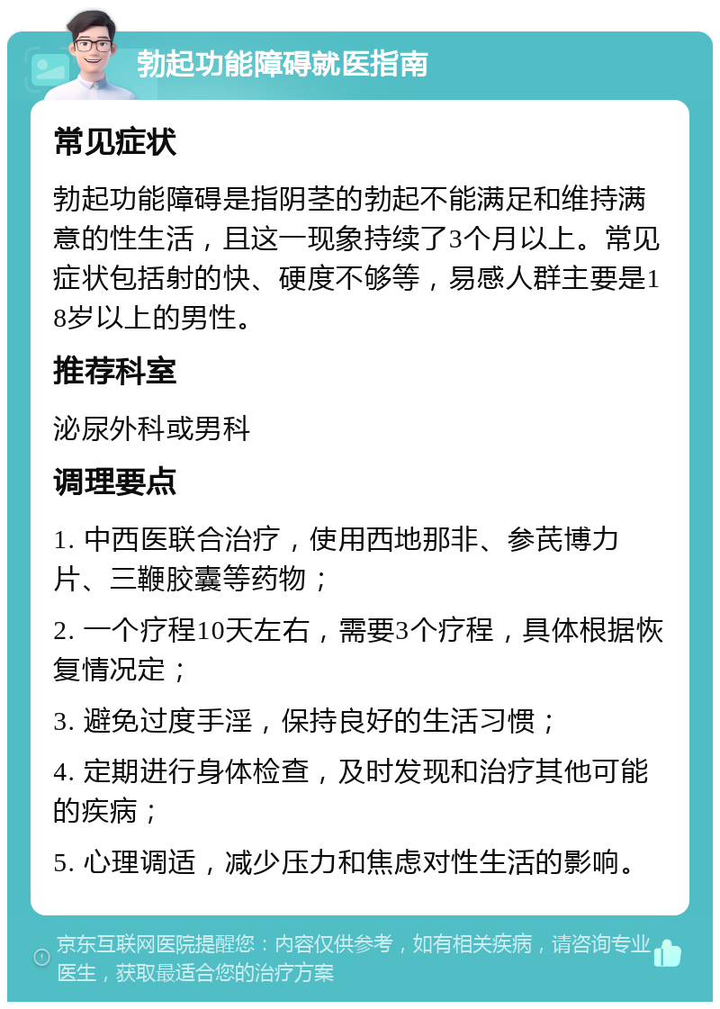 勃起功能障碍就医指南 常见症状 勃起功能障碍是指阴茎的勃起不能满足和维持满意的性生活，且这一现象持续了3个月以上。常见症状包括射的快、硬度不够等，易感人群主要是18岁以上的男性。 推荐科室 泌尿外科或男科 调理要点 1. 中西医联合治疗，使用西地那非、参芪博力片、三鞭胶囊等药物； 2. 一个疗程10天左右，需要3个疗程，具体根据恢复情况定； 3. 避免过度手淫，保持良好的生活习惯； 4. 定期进行身体检查，及时发现和治疗其他可能的疾病； 5. 心理调适，减少压力和焦虑对性生活的影响。