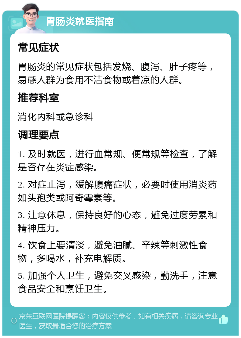 胃肠炎就医指南 常见症状 胃肠炎的常见症状包括发烧、腹泻、肚子疼等，易感人群为食用不洁食物或着凉的人群。 推荐科室 消化内科或急诊科 调理要点 1. 及时就医，进行血常规、便常规等检查，了解是否存在炎症感染。 2. 对症止泻，缓解腹痛症状，必要时使用消炎药如头孢类或阿奇霉素等。 3. 注意休息，保持良好的心态，避免过度劳累和精神压力。 4. 饮食上要清淡，避免油腻、辛辣等刺激性食物，多喝水，补充电解质。 5. 加强个人卫生，避免交叉感染，勤洗手，注意食品安全和烹饪卫生。