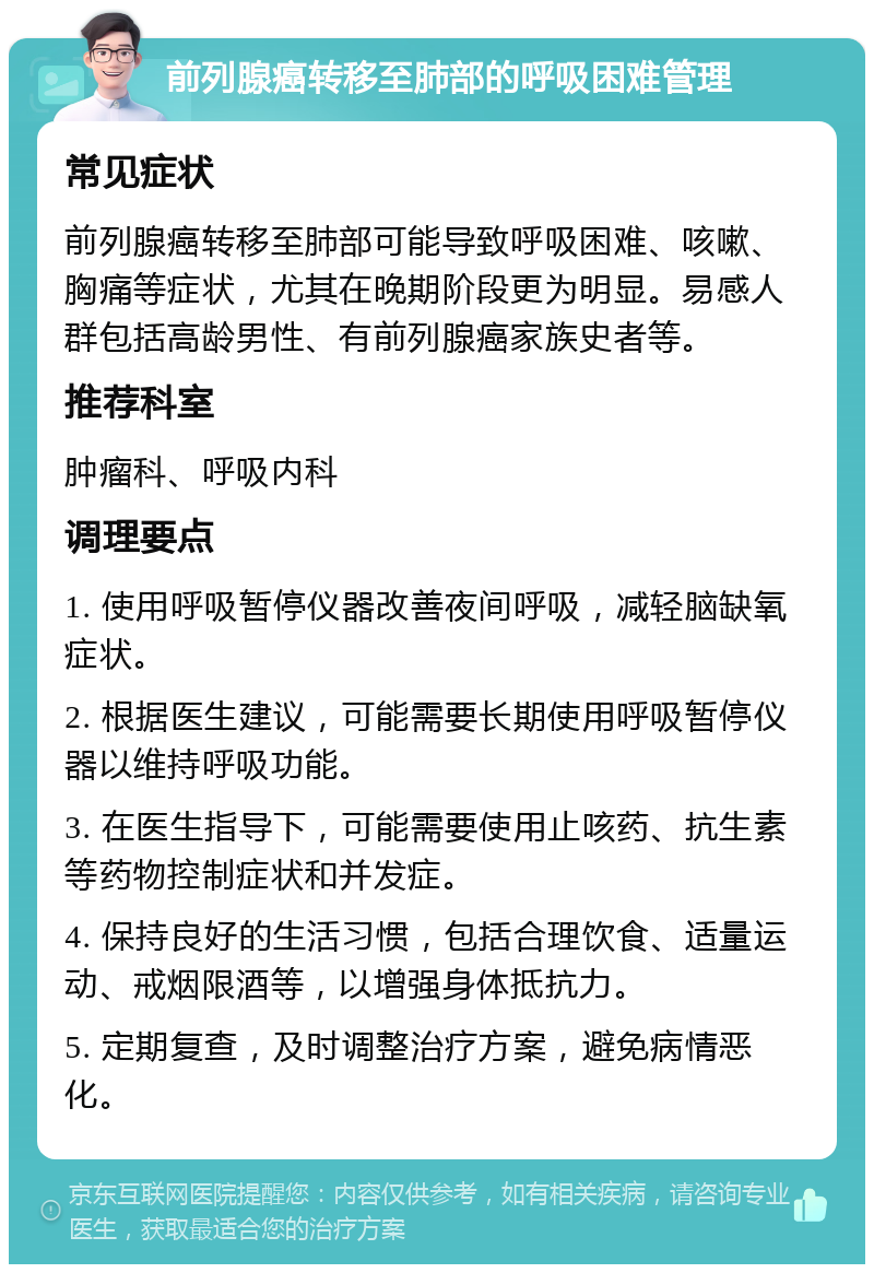 前列腺癌转移至肺部的呼吸困难管理 常见症状 前列腺癌转移至肺部可能导致呼吸困难、咳嗽、胸痛等症状，尤其在晚期阶段更为明显。易感人群包括高龄男性、有前列腺癌家族史者等。 推荐科室 肿瘤科、呼吸内科 调理要点 1. 使用呼吸暂停仪器改善夜间呼吸，减轻脑缺氧症状。 2. 根据医生建议，可能需要长期使用呼吸暂停仪器以维持呼吸功能。 3. 在医生指导下，可能需要使用止咳药、抗生素等药物控制症状和并发症。 4. 保持良好的生活习惯，包括合理饮食、适量运动、戒烟限酒等，以增强身体抵抗力。 5. 定期复查，及时调整治疗方案，避免病情恶化。