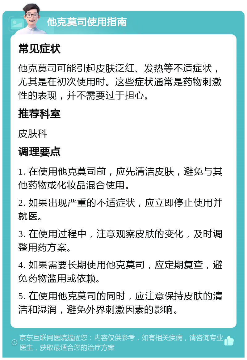 他克莫司使用指南 常见症状 他克莫司可能引起皮肤泛红、发热等不适症状，尤其是在初次使用时。这些症状通常是药物刺激性的表现，并不需要过于担心。 推荐科室 皮肤科 调理要点 1. 在使用他克莫司前，应先清洁皮肤，避免与其他药物或化妆品混合使用。 2. 如果出现严重的不适症状，应立即停止使用并就医。 3. 在使用过程中，注意观察皮肤的变化，及时调整用药方案。 4. 如果需要长期使用他克莫司，应定期复查，避免药物滥用或依赖。 5. 在使用他克莫司的同时，应注意保持皮肤的清洁和湿润，避免外界刺激因素的影响。