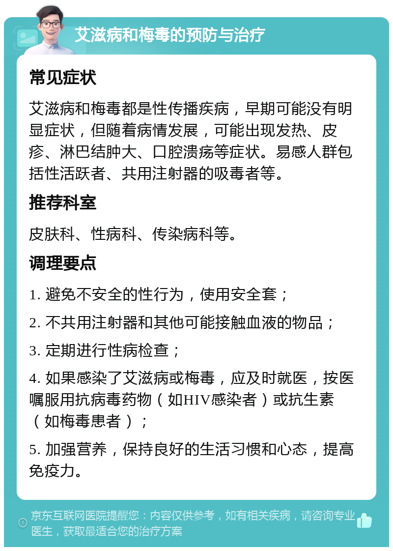 艾滋病和梅毒的预防与治疗 常见症状 艾滋病和梅毒都是性传播疾病，早期可能没有明显症状，但随着病情发展，可能出现发热、皮疹、淋巴结肿大、口腔溃疡等症状。易感人群包括性活跃者、共用注射器的吸毒者等。 推荐科室 皮肤科、性病科、传染病科等。 调理要点 1. 避免不安全的性行为，使用安全套； 2. 不共用注射器和其他可能接触血液的物品； 3. 定期进行性病检查； 4. 如果感染了艾滋病或梅毒，应及时就医，按医嘱服用抗病毒药物（如HIV感染者）或抗生素（如梅毒患者）； 5. 加强营养，保持良好的生活习惯和心态，提高免疫力。