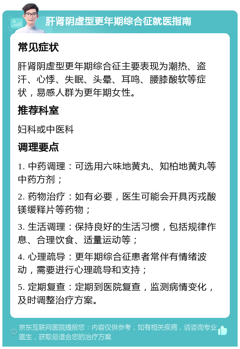 肝肾阴虚型更年期综合征就医指南 常见症状 肝肾阴虚型更年期综合征主要表现为潮热、盗汗、心悸、失眠、头晕、耳鸣、腰膝酸软等症状，易感人群为更年期女性。 推荐科室 妇科或中医科 调理要点 1. 中药调理：可选用六味地黄丸、知柏地黄丸等中药方剂； 2. 药物治疗：如有必要，医生可能会开具丙戎酸镁缓释片等药物； 3. 生活调理：保持良好的生活习惯，包括规律作息、合理饮食、适量运动等； 4. 心理疏导：更年期综合征患者常伴有情绪波动，需要进行心理疏导和支持； 5. 定期复查：定期到医院复查，监测病情变化，及时调整治疗方案。