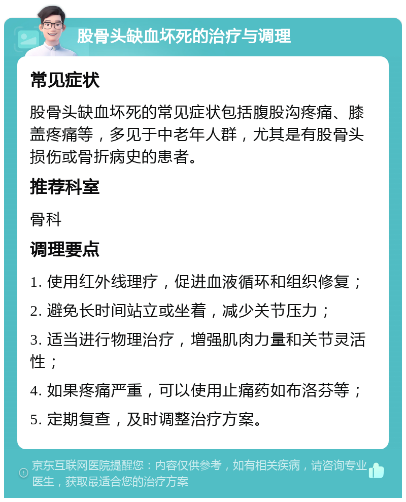 股骨头缺血坏死的治疗与调理 常见症状 股骨头缺血坏死的常见症状包括腹股沟疼痛、膝盖疼痛等，多见于中老年人群，尤其是有股骨头损伤或骨折病史的患者。 推荐科室 骨科 调理要点 1. 使用红外线理疗，促进血液循环和组织修复； 2. 避免长时间站立或坐着，减少关节压力； 3. 适当进行物理治疗，增强肌肉力量和关节灵活性； 4. 如果疼痛严重，可以使用止痛药如布洛芬等； 5. 定期复查，及时调整治疗方案。