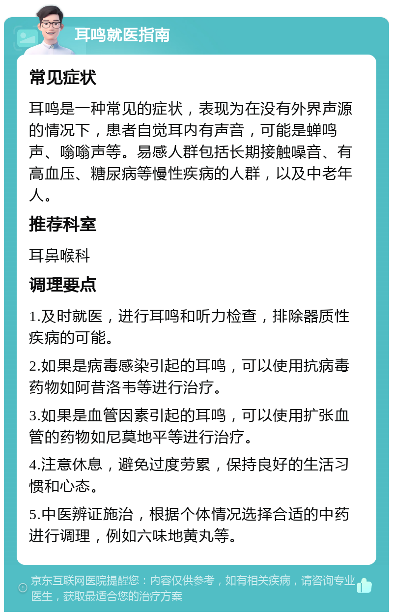 耳鸣就医指南 常见症状 耳鸣是一种常见的症状，表现为在没有外界声源的情况下，患者自觉耳内有声音，可能是蝉鸣声、嗡嗡声等。易感人群包括长期接触噪音、有高血压、糖尿病等慢性疾病的人群，以及中老年人。 推荐科室 耳鼻喉科 调理要点 1.及时就医，进行耳鸣和听力检查，排除器质性疾病的可能。 2.如果是病毒感染引起的耳鸣，可以使用抗病毒药物如阿昔洛韦等进行治疗。 3.如果是血管因素引起的耳鸣，可以使用扩张血管的药物如尼莫地平等进行治疗。 4.注意休息，避免过度劳累，保持良好的生活习惯和心态。 5.中医辨证施治，根据个体情况选择合适的中药进行调理，例如六味地黄丸等。