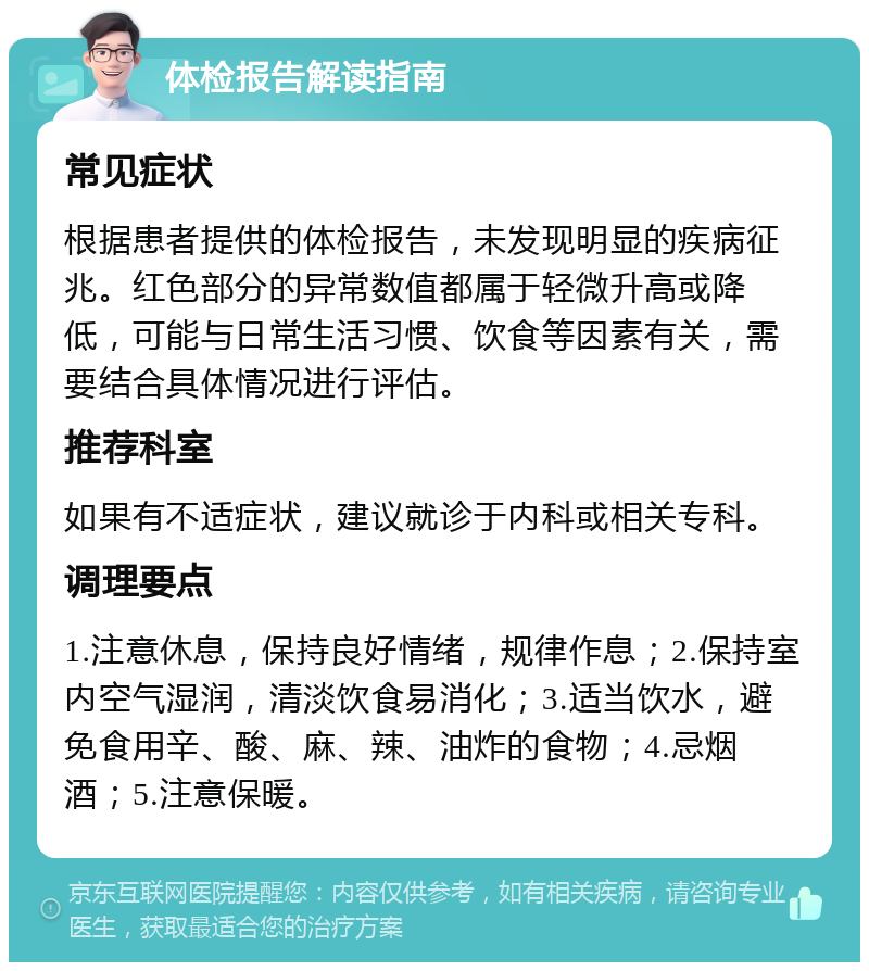 体检报告解读指南 常见症状 根据患者提供的体检报告，未发现明显的疾病征兆。红色部分的异常数值都属于轻微升高或降低，可能与日常生活习惯、饮食等因素有关，需要结合具体情况进行评估。 推荐科室 如果有不适症状，建议就诊于内科或相关专科。 调理要点 1.注意休息，保持良好情绪，规律作息；2.保持室内空气湿润，清淡饮食易消化；3.适当饮水，避免食用辛、酸、麻、辣、油炸的食物；4.忌烟酒；5.注意保暖。