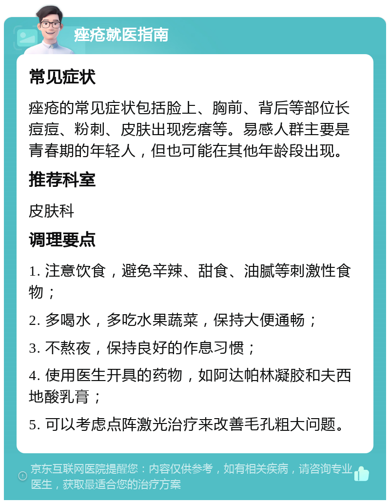 痤疮就医指南 常见症状 痤疮的常见症状包括脸上、胸前、背后等部位长痘痘、粉刺、皮肤出现疙瘩等。易感人群主要是青春期的年轻人，但也可能在其他年龄段出现。 推荐科室 皮肤科 调理要点 1. 注意饮食，避免辛辣、甜食、油腻等刺激性食物； 2. 多喝水，多吃水果蔬菜，保持大便通畅； 3. 不熬夜，保持良好的作息习惯； 4. 使用医生开具的药物，如阿达帕林凝胶和夫西地酸乳膏； 5. 可以考虑点阵激光治疗来改善毛孔粗大问题。