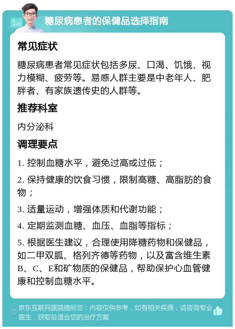 糖尿病患者的保健品选择指南 常见症状 糖尿病患者常见症状包括多尿、口渴、饥饿、视力模糊、疲劳等。易感人群主要是中老年人、肥胖者、有家族遗传史的人群等。 推荐科室 内分泌科 调理要点 1. 控制血糖水平，避免过高或过低； 2. 保持健康的饮食习惯，限制高糖、高脂肪的食物； 3. 适量运动，增强体质和代谢功能； 4. 定期监测血糖、血压、血脂等指标； 5. 根据医生建议，合理使用降糖药物和保健品，如二甲双胍、格列齐德等药物，以及富含维生素B、C、E和矿物质的保健品，帮助保护心血管健康和控制血糖水平。