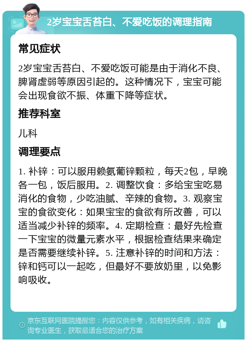 2岁宝宝舌苔白、不爱吃饭的调理指南 常见症状 2岁宝宝舌苔白、不爱吃饭可能是由于消化不良、脾肾虚弱等原因引起的。这种情况下，宝宝可能会出现食欲不振、体重下降等症状。 推荐科室 儿科 调理要点 1. 补锌：可以服用赖氨葡锌颗粒，每天2包，早晚各一包，饭后服用。2. 调整饮食：多给宝宝吃易消化的食物，少吃油腻、辛辣的食物。3. 观察宝宝的食欲变化：如果宝宝的食欲有所改善，可以适当减少补锌的频率。4. 定期检查：最好先检查一下宝宝的微量元素水平，根据检查结果来确定是否需要继续补锌。5. 注意补锌的时间和方法：锌和钙可以一起吃，但最好不要放奶里，以免影响吸收。