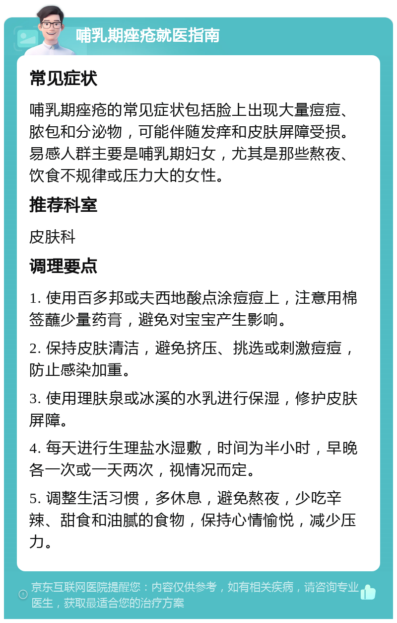 哺乳期痤疮就医指南 常见症状 哺乳期痤疮的常见症状包括脸上出现大量痘痘、脓包和分泌物，可能伴随发痒和皮肤屏障受损。易感人群主要是哺乳期妇女，尤其是那些熬夜、饮食不规律或压力大的女性。 推荐科室 皮肤科 调理要点 1. 使用百多邦或夫西地酸点涂痘痘上，注意用棉签蘸少量药膏，避免对宝宝产生影响。 2. 保持皮肤清洁，避免挤压、挑选或刺激痘痘，防止感染加重。 3. 使用理肤泉或冰溪的水乳进行保湿，修护皮肤屏障。 4. 每天进行生理盐水湿敷，时间为半小时，早晚各一次或一天两次，视情况而定。 5. 调整生活习惯，多休息，避免熬夜，少吃辛辣、甜食和油腻的食物，保持心情愉悦，减少压力。